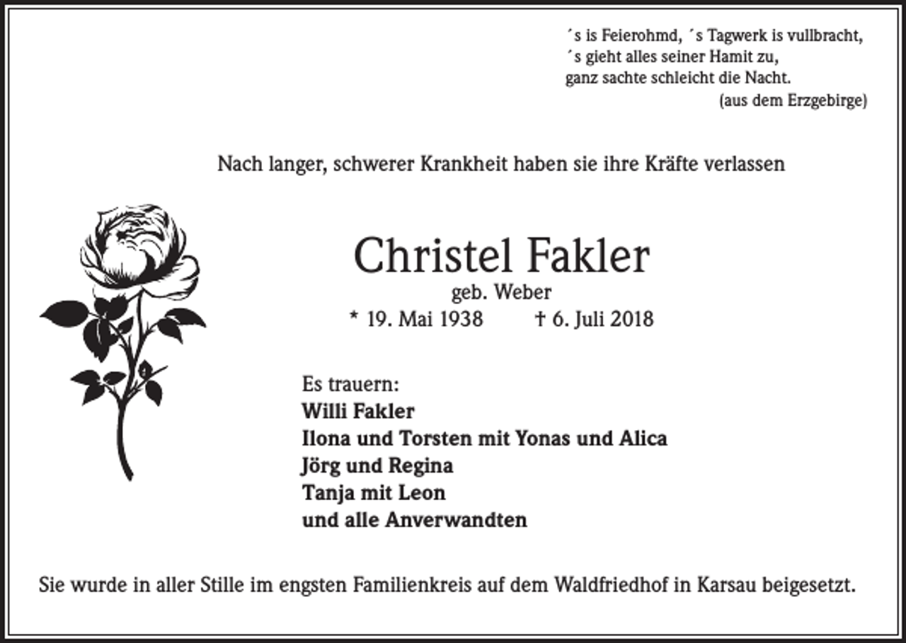 <p>´s is Feierohmd, ´s Tagwerk is vullbracht,<br />´s gieht alles seiner Hamit zu,<br />ganz sachte schleicht die Nacht.</p><p>(aus dem Erzgebirge)</p><p>Nach langer, schwerer Krankheit haben sie ihre Kräfte verlassen</p><p>Christel Fakler</p><p>geb. Weber<br />* 19. Mai 1938<br />† 6. Juli 2018<br />Es trauern:<br />Willi Fakler<br />Ilona und Torsten mit Yonas und Alica<br />Jörg und Regina<br />Tanja mit Leon<br />und alle Anverwandten<br />Sie wurde in aller Stille im engsten Familienkreis auf dem Waldfriedhof in Karsau beigesetzt.</p>
