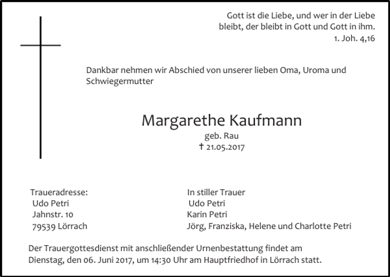 <p>Gott ist die Liebe, und wer in der Liebe<br />bleibt, der bleibt in Gott und Gott in ihm.<br />1. Joh. 4,16<br />Dankbar nehmen wir Abschied von unserer lieben Oma, Uroma und<br />Schwiegermutter</p><p>Margarethe Kaufmann<br />geb. Rau<br /> 21.05.2017</p><p>Traueradresse:<br />Udo Petri<br />Jahnstr. 10<br />79539 Lörrach</p><p>In stiller Trauer<br />Udo Petri<br />Karin Petri<br />Jörg, Franziska, Helene und Charlotte Petri</p><p>Der Trauergottesdienst mit anschließender Urnenbestattung findet am<br />Dienstag, den 06. Juni 2017, um 14:30 Uhr am Hauptfriedhof in Lörrach statt.</p>