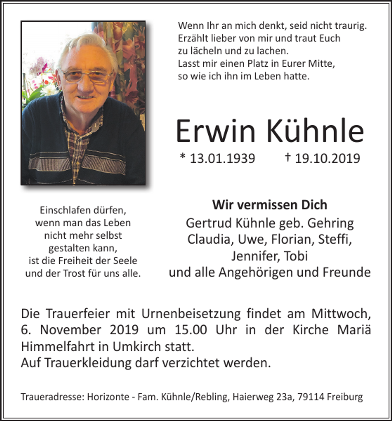 <p>Wenn Ihr an mich denkt, seid nicht traurig.<br />Erzählt lieber von mir und traut Euch<br />zu lächeln und zu lachen.<br />Lasst mir einen Platz in Eurer Mitte,<br />so wie ich ihn im Leben hatte.</p><p>Erwin Kühnle<br />* 13.01.1939 † 19.10.2019</p><p>Einschlafen dürfen,<br />wenn man das Leben<br />nicht mehr selbst<br />gestalten kann,<br />ist die Freiheit der Seele<br />und der Trost für uns alle.</p><p>Wir vermissen Dich<br />Gertrud Kühnle geb. Gehring<br />Claudia, Uwe, Florian, Steffi,<br />Jennifer, Tobi<br />und alle Angehörigen und Freunde</p><p>Die Trauerfeier mit Urnenbeisetzung findet am Mittwoch,<br />6. November 2019 um 15.00 Uhr in der Kirche Mariä<br />­Himmelfahrt in Umkirch statt.<br />Auf Trauerkleidung darf ­verzichtet werden.<br />Traueradresse: Horizonte - Fam. Kühnle/Rebling, Haierweg 23a, 79114 Freiburg</p>
