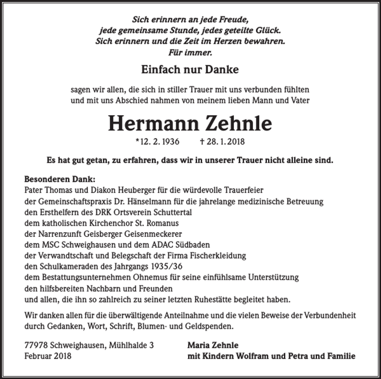 <p>Sich erinnern an jede Freude,<br />jede gemeinsame Stunde, jedes geteilte Glück.<br />Sich erinnern und die Zeit im Herzen bewahren.<br />Für immer.</p><p>Einfach nur Danke<br />sagen wir allen, die sich in stiller Trauer mit uns verbunden fühlten<br />und mit uns Abschied nahmen von meinem lieben Mann und Vater</p><p>Hermann Zehnle<br />*12. 2. 1936</p><p>† 28. 1. 2018</p><p>Es hat gut getan, zu erfahren, dass wir in unserer Trauer nicht alleine sind.<br />Besonderen Dank:<br />Pater Thomas und Diakon Heuberger für die würdevolle Trauerfeier<br />der Gemeinschaftspraxis Dr. Hänselmann für die jahrelange medizinische Betreuung<br />den Ersthelfern des DRK Ortsverein Schuttertal<br />dem katholischen Kirchenchor St. Romanus<br />der Narrenzunft Geisberger Geisenmeckerer<br />dem MSC Schweighausen und dem ADAC Südbaden<br />der Verwandtschaft und Belegschaft der Firma Fischerkleidung<br />den Schulkameraden des Jahrgangs 1935/36<br />dem Bestattungsunternehmen Ohnemus für seine einfühlsame Unterstützung<br />den hilfsbereiten Nachbarn und Freunden<br />und allen, die ihn so zahlreich zu seiner letzten Ruhestätte begleitet haben.<br />Wir danken allen für die überwältigende Anteilnahme und die vielen Beweise der Verbundenheit<br />durch Gedanken, Wort, Schrift, Blumen- und Geldspenden.<br />77978 Schweighausen, Mühlhalde 3<br />Februar 2018</p><p>Maria Zehnle<br />mit Kindern Wolfram und Petra und Familie</p>