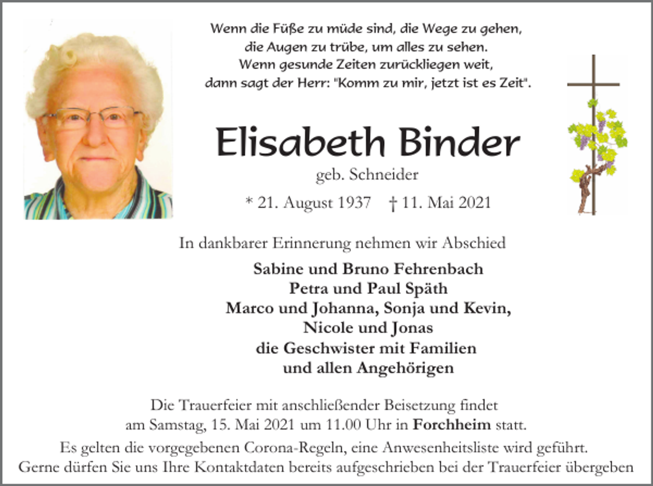 <p>Wenn die Füße zu müde sind, die Wege zu gehen,<br />die Augen zu trübe, um alles zu sehen.<br />Wenn gesunde Zeiten zurückliegen weit,<br />dann sagt der Herr: "Komm zu mir, jetzt ist es Zeit".</p><p>Elisabeth Binder<br />geb. Schneider<br />* 21. August 1937</p><p>† 11. Mai 2021</p><p>In dankbarer Erinnerung nehmen wir Abschied<br />Sabine und Bruno Fehrenbach<br />Petra und Paul Späth<br />Marco und Johanna, Sonja und Kevin,<br />Nicole und Jonas<br />die Geschwister mit Familien<br />und allen Angehörigen<br />Die Trauerfeier mit anschließender Beisetzung findet<br />am Samstag, 15. Mai 2021 um 11.00 Uhr in Forchheim statt.<br />Es gelten die vorgegebenen Corona-Regeln, eine Anwesenheitsliste wird geführt.<br />Gerne dürfen Sie uns Ihre Kontaktdaten bereits aufgeschrieben bei der Trauerfeier übergeben</p>