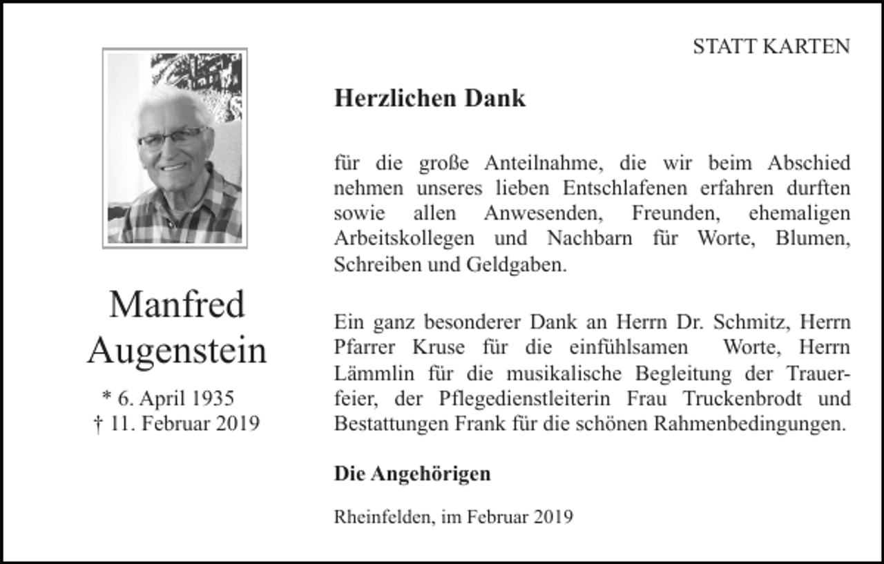 <p>STATT KARTEN</p><p>Herzlichen Dank<br />für die große Anteilnahme, die wir beim Abschied<br />nehmen unseres lieben Entschlafenen erfahren durften<br />sowie allen Anwesenden, Freunden, ehemaligen<br />Arbeitskollegen und Nachbarn für Worte, Blumen,<br />Schreiben und Geldgaben.</p><p>Manfred<br />Augenstein<br />* 6. April 1935<br />† 11. Februar 2019</p><p>Ein ganz besonderer Dank an Herrn Dr. Schmitz, Herrn<br />Pfarrer Kruse für die einfühlsamen<br />Worte, Herrn<br />Lämmlin für die musikalische Begleitung der Trauerfeier, der Pflegedienstleiterin Frau Truckenbrodt und<br />Bestattungen Frank für die schönen Rahmenbedingungen.<br />Die Angehörigen<br />Rheinfelden, im Februar 2019</p>