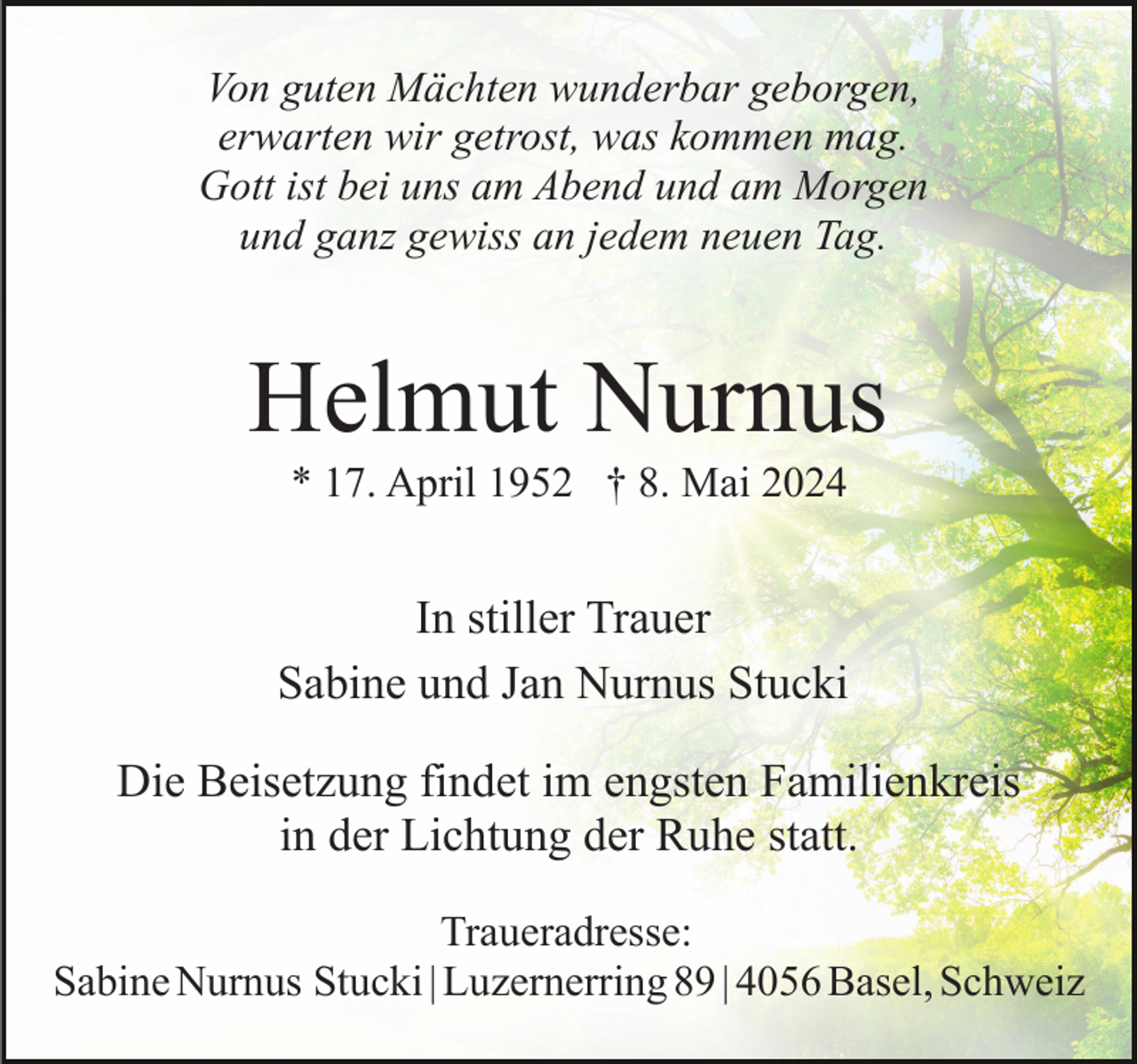 <p>Von guten Mächten wunderbar geborgen,<br />erwarten wir getrost, was kommen mag.<br />Gott ist bei uns am Abend und am Morgen<br />und ganz gewiss an jedem neuen Tag.</p><p>Helmut Nurnus<br />* 17. April 1952 † 8. Mai 2024</p><p>In stiller Trauer<br />Sabine und Jan Nurnus Stucki<br />Die Beisetzung findet im engsten Familienkreis<br />in der Lichtung der Ruhe statt.<br />Traueradresse:<br />Sabine Nurnus Stucki | Luzernerring 89 | 4056 Basel, Schweiz</p>