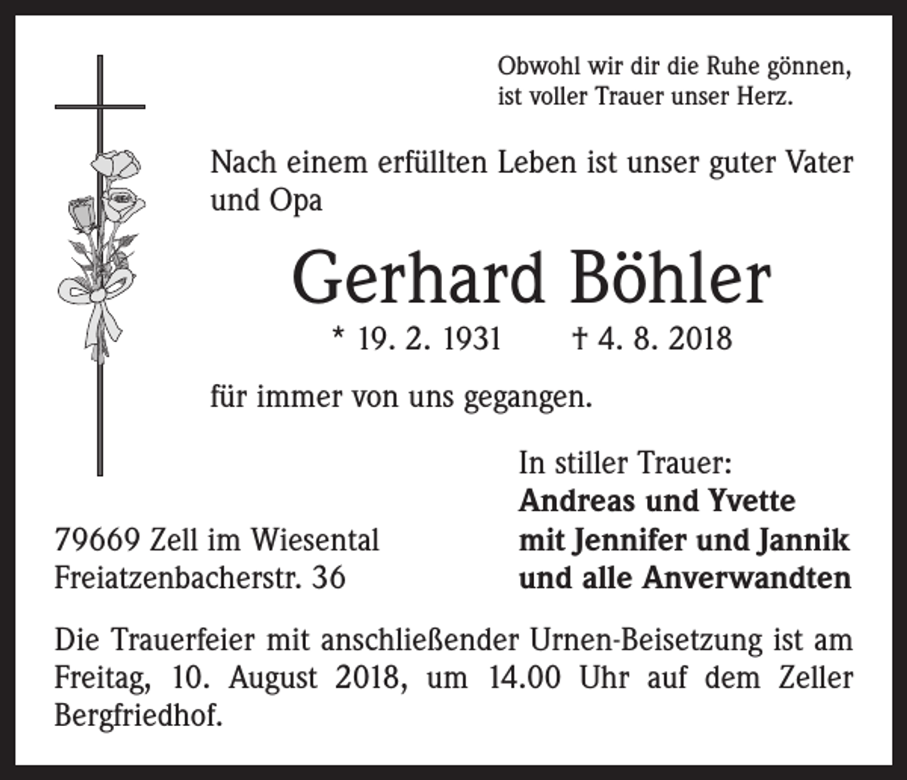 <p>Obwohl wir dir die Ruhe gönnen,<br />ist voller Trauer unser Herz.</p><p>Nach einem erfüllten Leben ist unser guter Vater<br />und Opa</p><p>Gerhard Böhler<br />* 19. 2. 1931 † 4. 8. 2018</p><p>für immer von uns gegangen.</p><p>79669 Zell im Wiesental<br />Freiatzenbacherstr. 36</p><p>In stiller Trauer:<br />Andreas und Yvette<br />mit Jennifer und Jannik<br />und alle Anverwandten</p><p>Die Trauerfeier mit anschließender Urnen-Beisetzung ist am<br />Freitag, 10. August 2018, um 14.00 Uhr auf dem Zeller<br />­Bergfriedhof.</p>