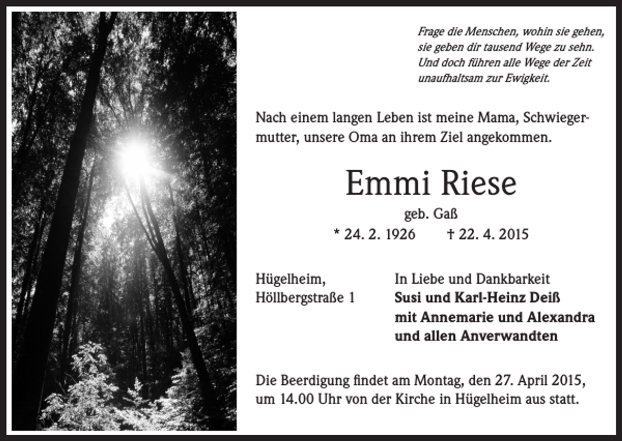 <p>Frage die Menschen, wohin sie gehen,<br />sie geben dir tausend Wege zu sehn.<br />Und doch führen alle Wege der Zeit<br />unaufhaltsam zur Ewigkeit.</p><p>Nach einem langen Leben ist meine Mama, Schwiegermutter, unsere Oma an ihrem Ziel angekommen.</p><p>Emmi Riese</p><p>geb. Gaß<br />* 24. 2. 1926 † 22. 4. 2015<br />Hügelheim,<br />In Liebe und Dankbarkeit<br />Höllbergstraße 1 Susi und Karl-Heinz Deiß<br />mit Annemarie und Alexandra<br />und allen Anverwandten<br />Die Beerdigung findet am Montag, den 27. April 2015,<br />um 14.00 Uhr von der Kirche in Hügelheim aus statt.</p>