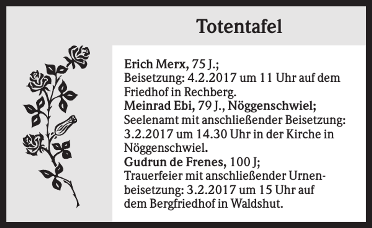 <p>Totentafel<br />Erich Merx, 75 J.;<br />Beisetzung: 4.2.2017 um 11 Uhr auf dem<br />Friedhof in Rechberg.<br />Meinrad Ebi, 79 J., Nöggenschwiel;<br />Seelenamt mit anschließender Beisetzung:<br />3.2.2017 um 14.30 Uhr in der Kirche in<br />Nöggenschwiel.<br />Gudrun de Frenes, 100 J;<br />Trauerfeier mit anschließender Urnenbeisetzung: 3.2.2017 um 15 Uhr auf<br />dem Bergfriedhof in Waldshut.</p>