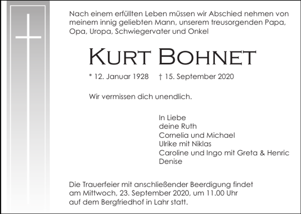<p>Nach einem erfüllten Leben müssen wir Abschied nehmen von<br />meinem innig geliebten Mann, unserem treusorgenden Papa,<br />Opa, Uropa, Schwiegervater und Onkel</p><p>Kurt Bohnet<br />* 12. Januar 1928</p><p>† 15. September 2020</p><p>Wir vermissen dich unendlich.<br />In Liebe<br />deine Ruth<br />Cornelia und Michael<br />Ulrike mit Niklas<br />Caroline und Ingo mit Greta &amp; Henric<br />Denise<br />Die Trauerfeier mit anschließender Beerdigung findet<br />am Mittwoch, 23. September 2020, um 11.00 Uhr<br />auf dem Bergfriedhof in Lahr statt.</p>
