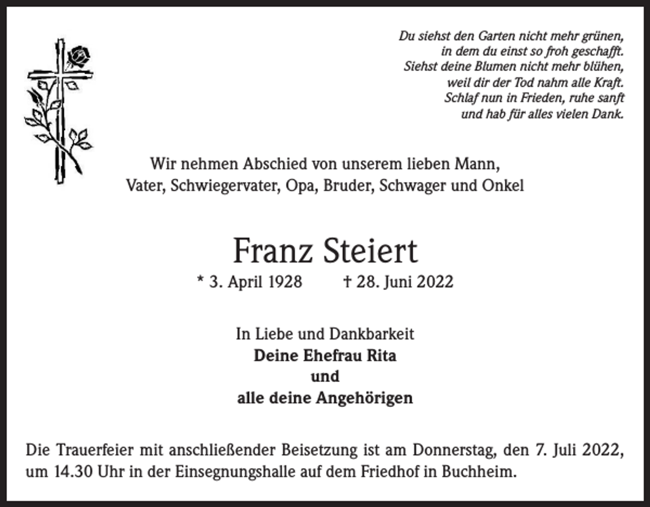 <p>Du siehst den Garten nicht mehr grünen,<br />in dem du einst so froh geschafft.<br />Siehst deine Blumen nicht mehr blühen,<br />weil dir der Tod nahm alle Kraft.<br />Schlaf nun in Frieden, ruhe sanft<br />und hab für alles vielen Dank.</p><p>Wir nehmen Abschied von unserem lieben Mann,<br />Vater, Schwiegervater, Opa, Bruder, Schwager und Onkel</p><p>Franz Steiert</p><p>* 3. April 1928</p><p>† 28. Juni 2022</p><p>In Liebe und Dankbarkeit<br />Deine Ehefrau Rita<br />und<br />alle deine Angehörigen<br />Die Trauerfeier mit anschließender Beisetzung ist am Donnerstag, den 7. Juli 2022,<br />um 14.30 Uhr in der Einsegnungshalle auf dem Friedhof in Buchheim.</p>