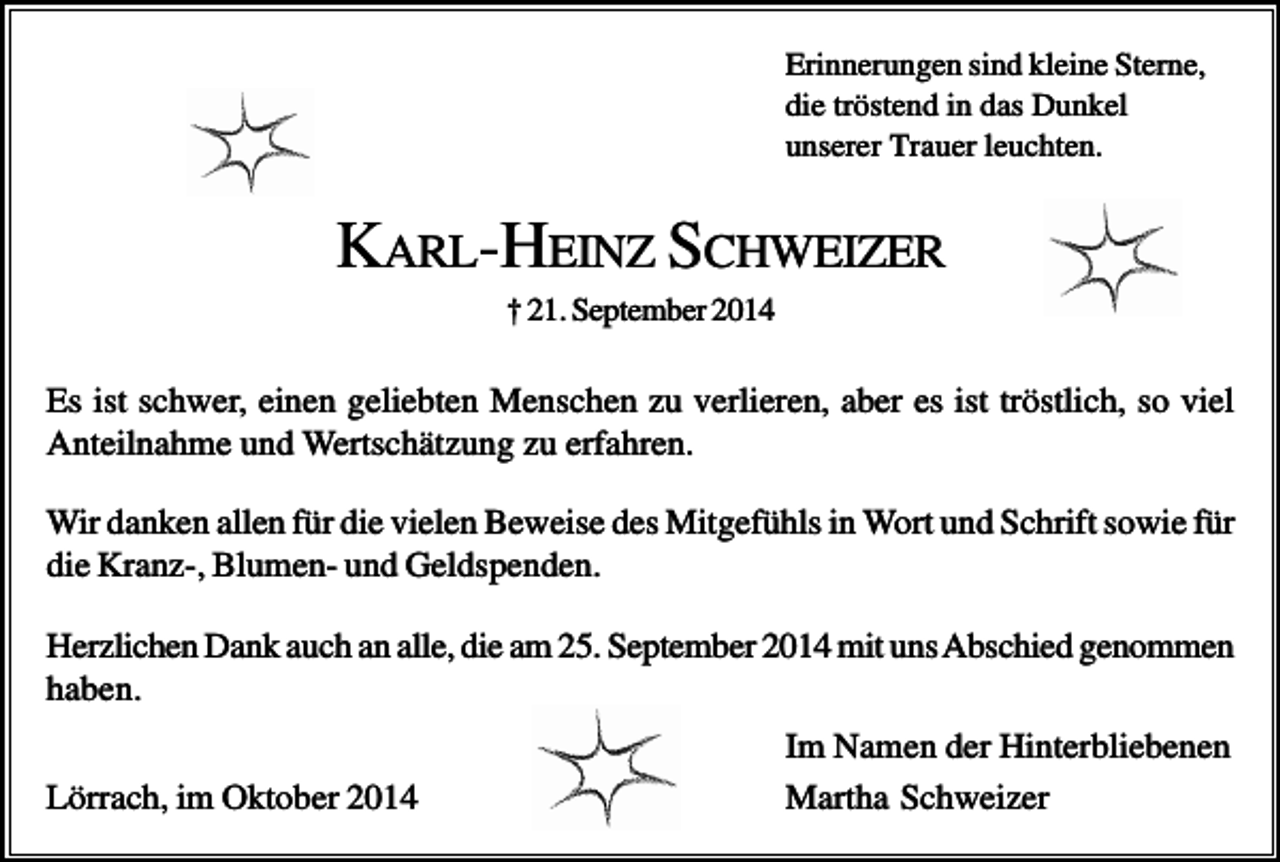 <p>Erinnerungen sind kleine Sterne,<br />die tröstend in das Dunkel<br />unserer Trauer leuchten.</p><p>KARL-HEINZ SCHWEIZER<br />† 21. September 2014</p><p>Es ist schwer, einen geliebten Menschen zu verlieren, aber es ist tröstlich, so viel<br />Anteilnahme und Wertschätzung zu erfahren.<br />Wir danken allen für die vielen Beweise des Mitgefühls in Wort und Schrift sowie für<br />die Kranz-, Blumen- und Geldspenden.<br />Herzlichen Dank auch an alle, die am 25. September 2014 mit uns Abschied genommen<br />haben.<br />Lörrach, im Oktober 2014</p><p>Im Namen der Hinterbliebenen<br />Martha Schweizer</p>