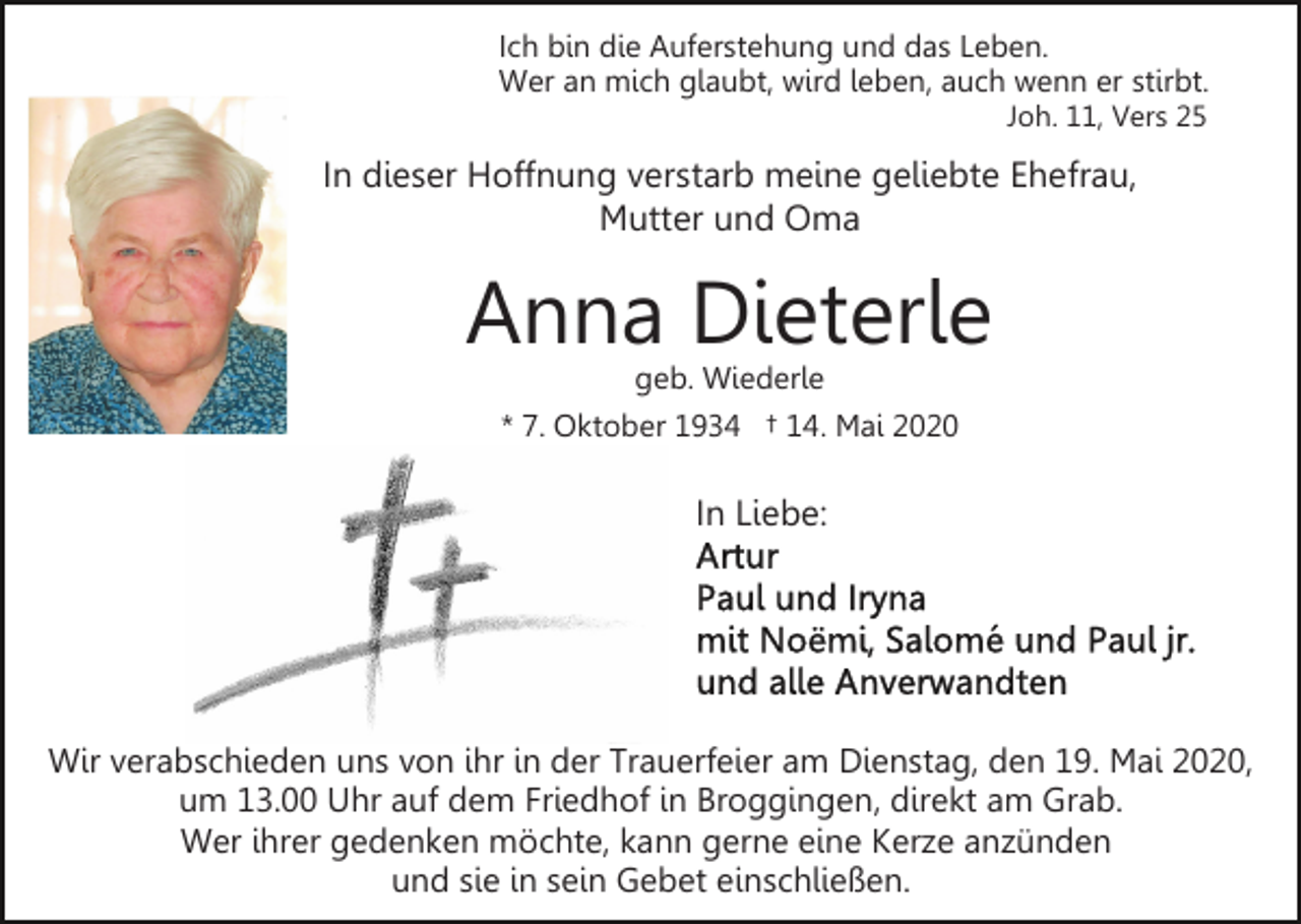 <p>Ich bin die Auferstehung und das Leben.<br />Wer an mich glaubt, wird leben, auch wenn er stirbt.<br />Joh. 11, Vers 25</p><p>In dieser Hoffnung verstarb meine geliebte Ehefrau,<br />Mutter und Oma</p><p>Anna Dieterle<br />geb. Wiederle<br />* 7. Oktober 1934 † 14. Mai 2020</p><p>In Liebe:</p><p>Wir verabschieden uns von ihr in der Trauerfeier am Dienstag, den 19. Mai 2020,<br />um 13.00 Uhr auf dem Friedhof in Broggingen, direkt am Grab.<br />Wer ihrer gedenken möchte, kann gerne eine Kerze anzünden<br />und sie in sein Gebet einschließen.</p>