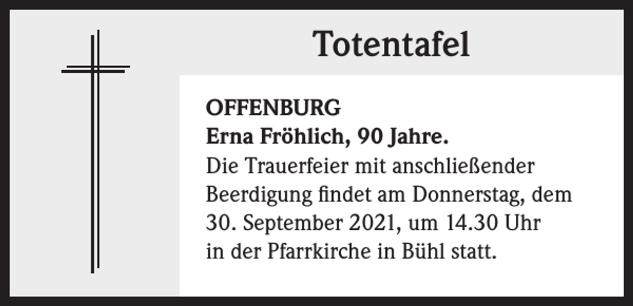 <p>Totentafel<br />OFFENBURG<br />Erna Fröhlich, 90 Jahre.<br />Die Trauerfeier mit anschließender<br />Beerdigung findet am Donnerstag, dem<br />30. September 2021, um 14.30 Uhr<br />in der Pfarrkirche in Bühl statt.</p>