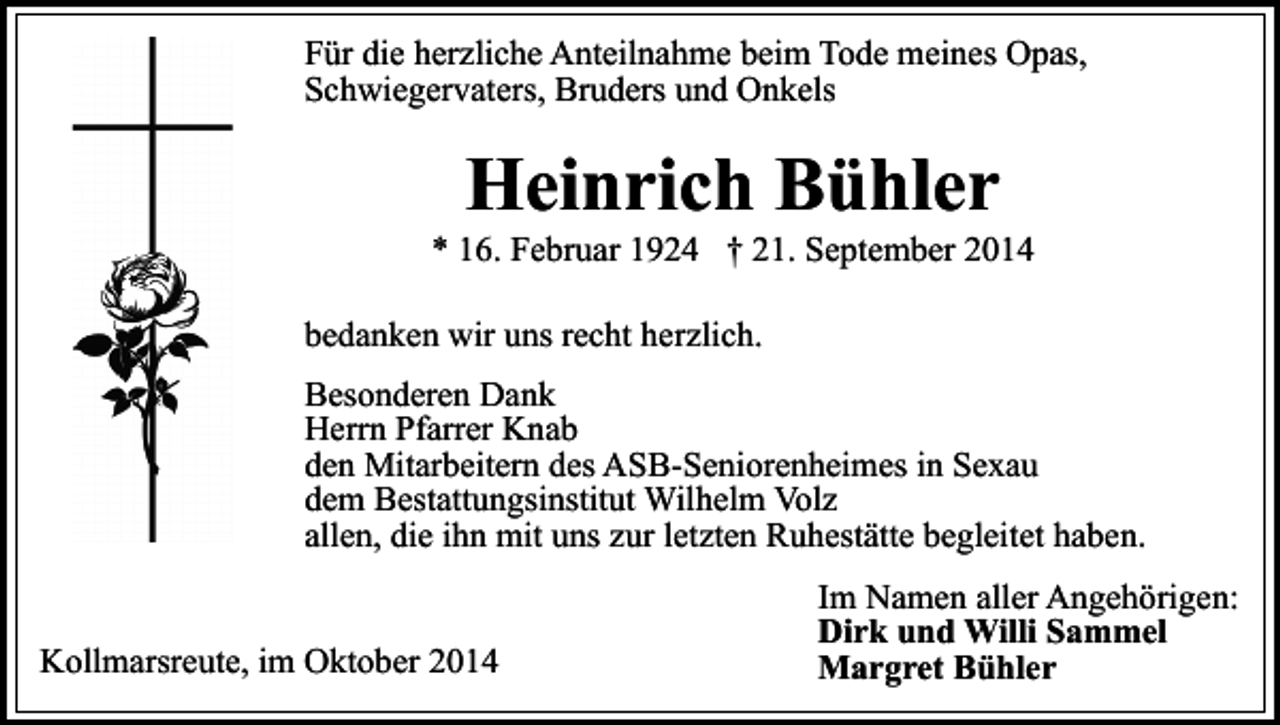 <p>Für die herzliche Anteilnahme beim Tode meines Opas,<br />Schwiegervaters, Bruders und Onkels</p><p>Heinrich Bühler</p><p>* 16. Februar 1924 † 21. September 2014<br />bedanken wir uns recht herzlich.<br />Besonderen Dank<br />Herrn Pfarrer Knab<br />den Mitarbeitern des ASB-Seniorenheimes in Sexau<br />dem Bestattungsinstitut Wilhelm Volz<br />allen, die ihn mit uns zur letzten Ruhestätte begleitet haben.<br />Kollmarsreute, im Oktober 2014</p><p>Im Namen aller Angehörigen:<br />Dirk und Willi Sammel<br />Margret Bühler</p>