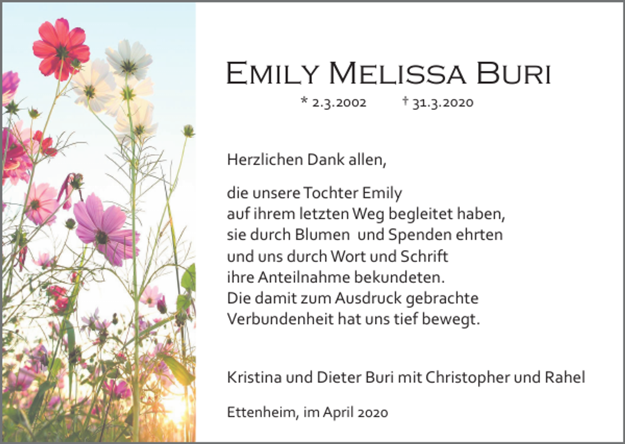<p>Emily Melissa Buri<br />* 2.3.2002</p><p>† 31.3.2020</p><p>Herzlichen Dank allen,<br />die unsere Tochter Emily<br />auf ihrem letzten Weg begleitet haben,<br />sie durch Blumen und Spenden ehrten<br />und uns durch Wort und Schrift<br />ihre Anteilnahme bekundeten.<br />Die damit zum Ausdruck gebrachte<br />Verbundenheit hat uns tief bewegt.<br />Kristina und Dieter Buri mit Christopher und Rahel<br />Ettenheim, im April 2020</p>