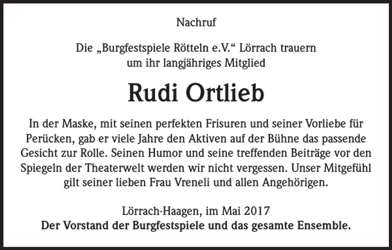 <p>Nachruf<br />Die „Burgfestspiele Rötteln e.V.“ Lörrach trauern<br />um ihr langjähriges Mitglied</p><p>Rudi Ortlieb<br />In der Maske, mit seinen perfekten Frisuren und seiner Vorliebe für<br />Perücken, gab er viele Jahre den Aktiven auf der Bühne das passende<br />Gesicht zur Rolle. Seinen Humor und seine treffenden Beiträge vor den<br />Spiegeln der Theaterwelt werden wir nicht vergessen. Unser Mitgefühl<br />gilt seiner lieben Frau Vreneli und allen Angehörigen.<br />Lörrach-Haagen, im Mai 2017<br />Der Vorstand der Burgfestspiele und das gesamte Ensemble.</p>