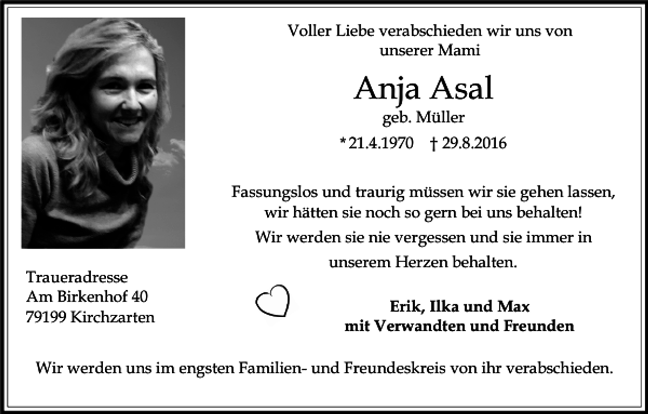<p>Voller Liebe verabschieden wir uns von<br />unserer Mami</p><p>Anja Asal<br />geb. Müller<br />* 21.4.1970</p><p>† 29.8.2016</p><p>Fassungslos und traurig müssen wir sie gehen lassen,<br />wir hätten sie noch so gern bei uns behalten!<br />Wir werden sie nie vergessen und sie immer in<br />Traueradresse<br />Am Birkenhof 40<br />79199 Kirchzarten</p><p>unserem Herzen behalten.<br />Erik, Ilka und Max<br />mit Verwandten und Freunden</p><p>Wir werden uns im engsten Familien- und Freundeskreis von ihr verabschieden.</p>