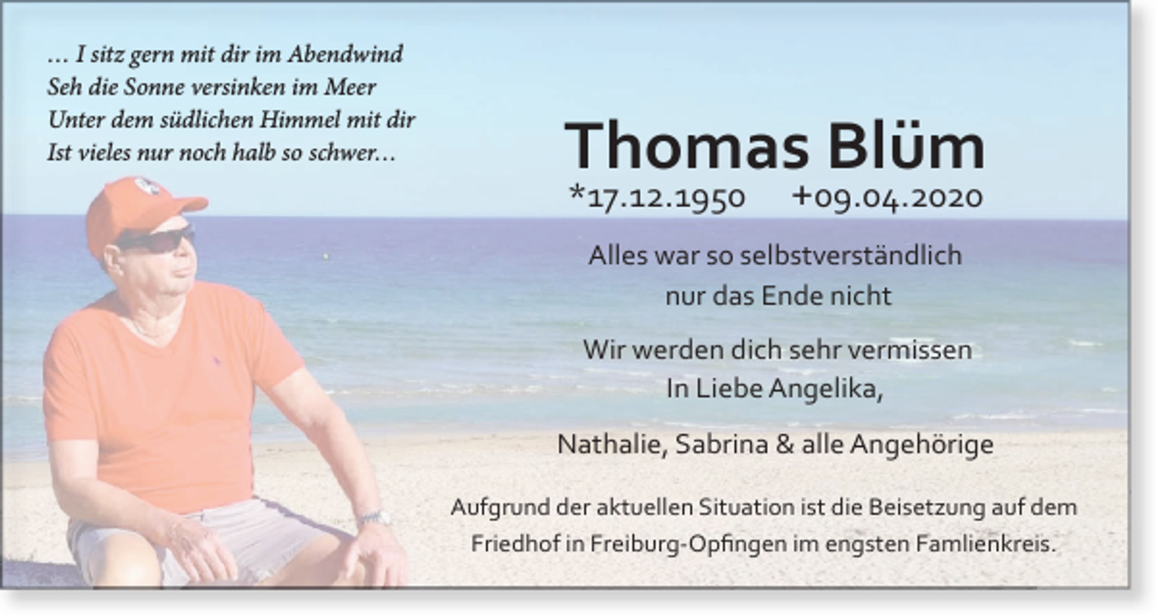 <p>… I sitz gern mit dir im Abendwind<br />Seh die Sonne versinken im Meer<br />Unter dem südlichen Himmel mit dir<br />Ist vieles nur noch halb so schwer…</p><p>Thomas Blüm<br />*17.12.1950</p><p>+09.04.2020</p><p>Alles war so selbstverständlich<br />nur das Ende nicht<br />Wir werden dich sehr vermissen<br />In Liebe Angelika,<br />Nathalie, Sabrina &amp; alle Angehörige<br />Aufgrund der aktuellen Situation ist die Beisetzung auf dem<br />Friedhof in Freiburg-Opfingen im engsten Famlienkreis.</p>