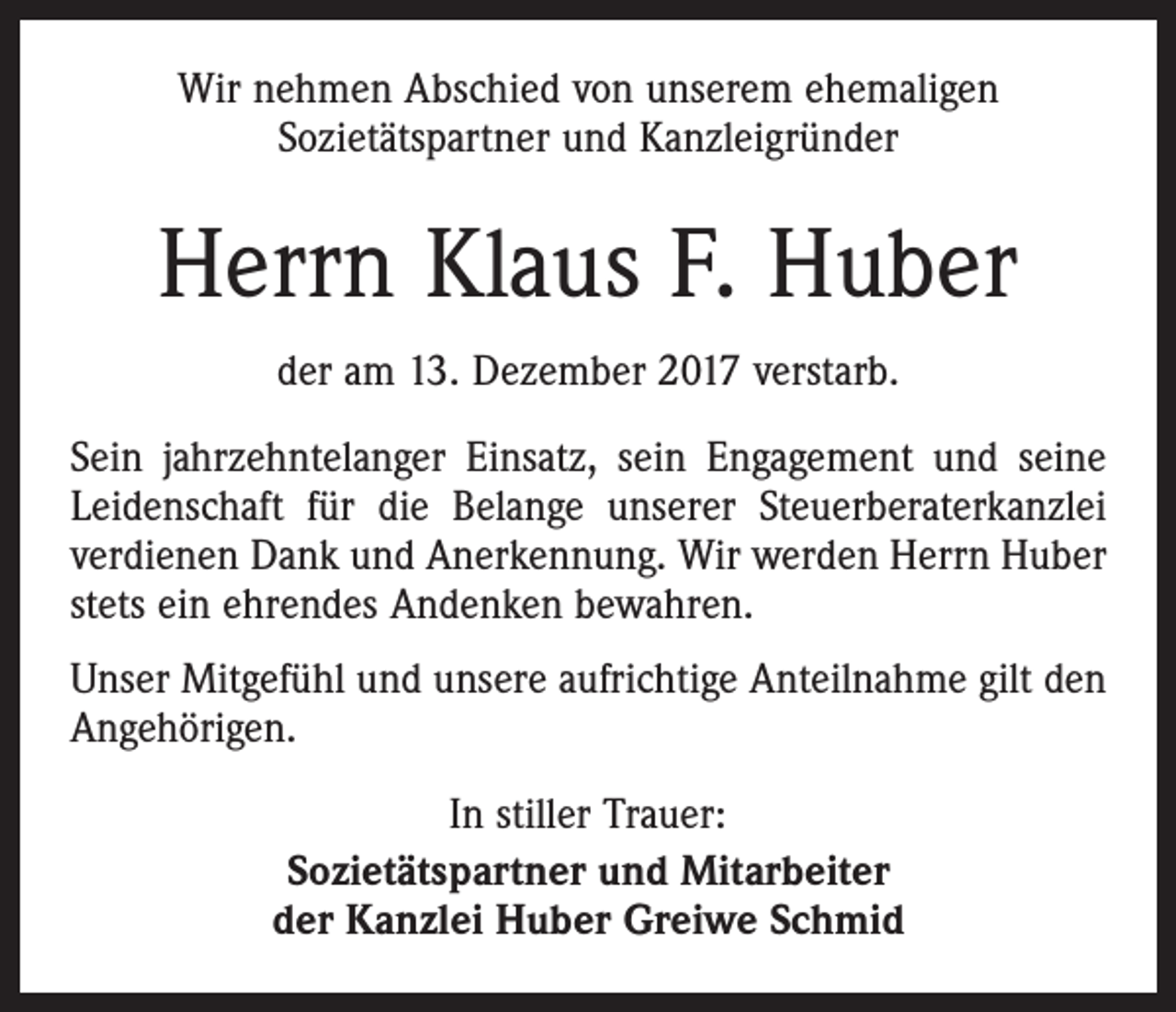 <p>Wir nehmen Abschied von unserem ehemaligen<br />Sozietätspartner und Kanzleigründer</p><p>Herrn Klaus F. Huber<br />der am 13. Dezember 2017 verstarb.<br />Sein jahrzehntelanger Einsatz, sein Engagement und seine<br />Leidenschaft für die Belange unserer Steuerberaterkanzlei<br />verdienen Dank und Anerkennung. Wir werden Herrn Huber<br />stets ein ehrendes Andenken bewahren.<br />Unser Mitgefühl und unsere aufrichtige Anteilnahme gilt den<br />Angehörigen.<br />In stiller Trauer:<br />Sozietätspartner und Mitarbeiter<br />der Kanzlei Huber Greiwe Schmid</p>
