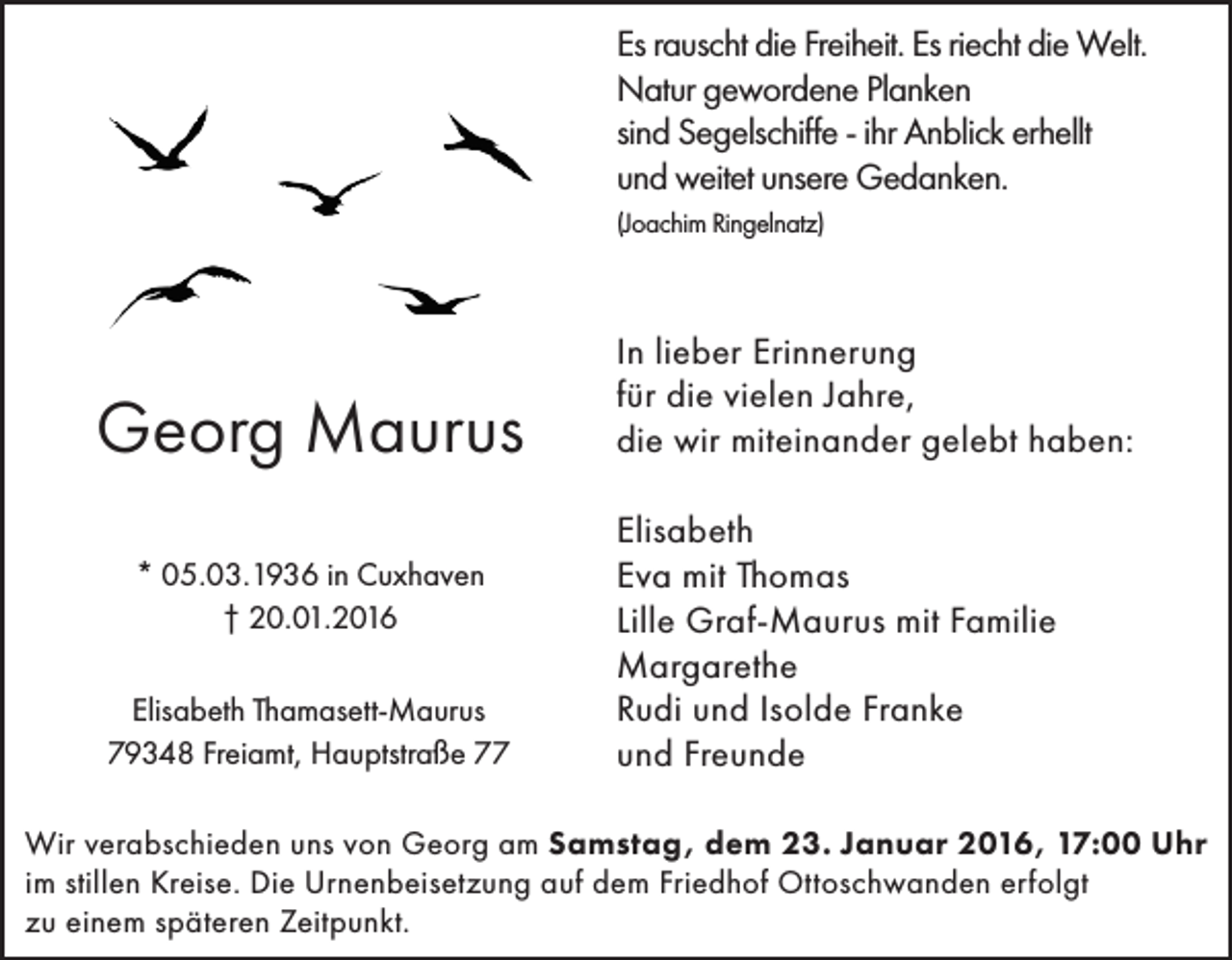 <p>Es rauscht die Freiheit. Es riecht die Welt.<br />Natur gewordene Planken<br />sind Segelschiffe - ihr Anblick erhellt<br />und weitet unsere Gedanken.<br />(Joachim Ringelnatz)</p><p>Georg Maurus<br />* 05.03.1936 in Cuxhaven<br />† 20.01.2016<br />Elisabeth Thamasett-Maurus<br />79348 Freiamt, Hauptstraße 77</p><p>In lieber Erinnerung<br />für die vielen Jahre,<br />die wir miteinander gelebt haben:<br />Elisabeth<br />Eva mit Thomas<br />Lille Graf-Maurus mit Familie<br />Margarethe<br />Rudi und Isolde Franke<br />und Freunde</p><p>Wir verabschieden uns von Georg am Samstag, dem 23. Januar 2016, 17:00 Uhr<br />im stillen Kreise. Die Urnenbeisetzung auf dem Friedhof Ottoschwanden erfolgt<br />zu einem späteren Zeitpunkt.</p>