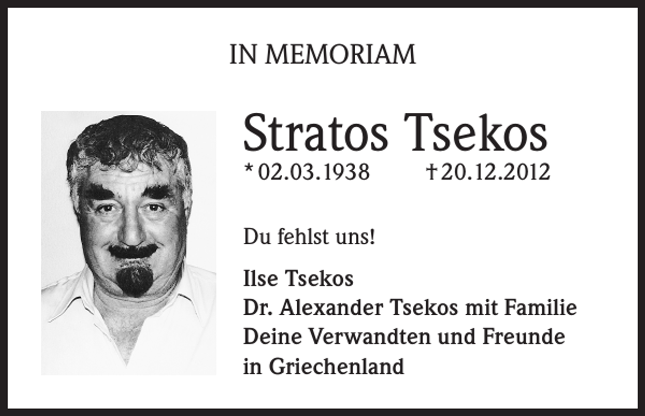 <p>IN MEMORIAM</p><p>Stratos Tsekos<br />* 02.03.1938</p><p>† 20.12.2012</p><p>Du fehlst uns!<br />Ilse Tsekos<br />Dr. Alexander Tsekos mit Familie<br />Deine Verwandten und Freunde<br />in Griechenland</p>