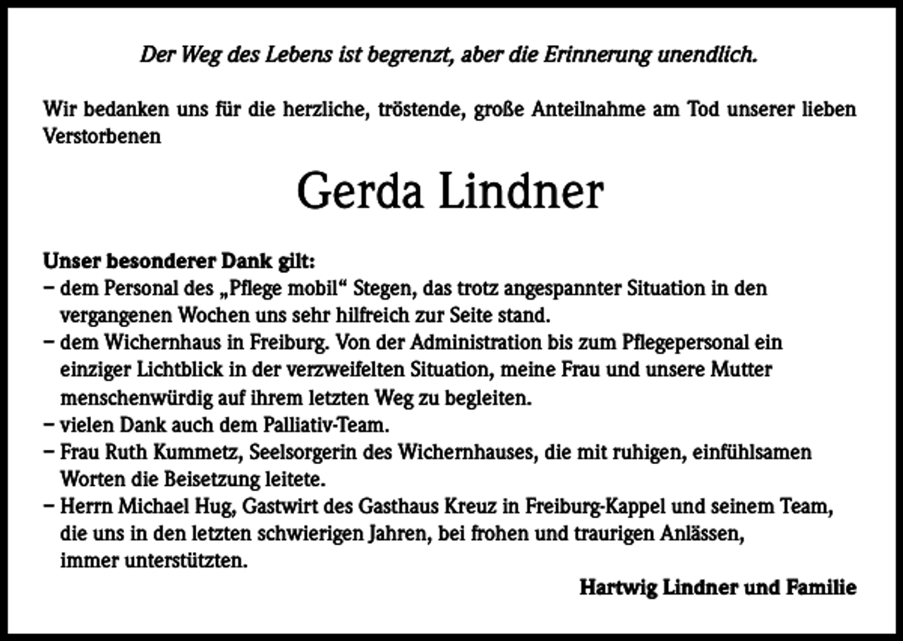 <p>Der Weg des Lebens ist begrenzt, aber die Erinnerung unendlich.<br />Wir bedanken uns für die herzliche, tröstende, große Anteilnahme am Tod unserer lieben<br />Verstorbenen</p><p>Gerda Lindner<br />Unser besonderer Dank gilt:<br />– dem Personal des „Pflege mobil“ Stegen, das trotz angespannter Situation in den<br />vergangenen Wochen uns sehr hilfreich zur Seite stand.<br />– dem Wichernhaus in Freiburg. Von der Administration bis zum Pflegepersonal ein<br />einziger Lichtblick in der verzweifelten Situation, meine Frau und unsere Mutter<br />menschenwürdig auf ihrem letzten Weg zu begleiten.<br />– vielen Dank auch dem Palliativ-Team.<br />– Frau Ruth Kummetz, Seelsorgerin des Wichernhauses, die mit ruhigen, einfühlsamen<br />Worten die Beisetzung leitete.<br />– Herrn Michael Hug, Gastwirt des Gasthaus Kreuz in Freiburg-Kappel und seinem Team,<br />die uns in den letzten schwierigen Jahren, bei frohen und traurigen Anlässen,<br />immer unterstützten.<br />Hartwig Lindner und Familie</p>