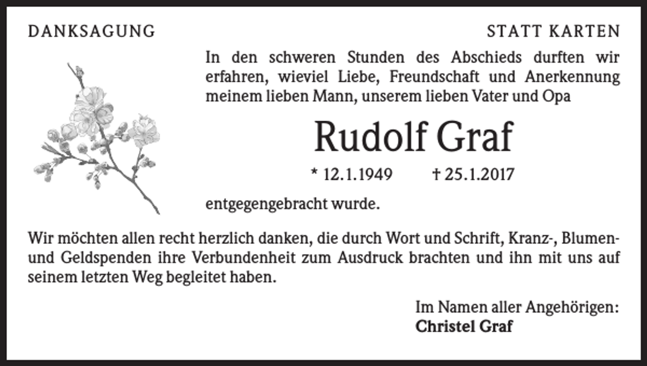 <p>DAN KS AGUN G</p><p>S TATT KARTEN<br />In den schweren Stunden des Abschieds durften wir<br />erfahren, wieviel Liebe, Freundschaft und Anerkennung<br />meinem lieben Mann, unserem lieben Vater und Opa</p><p>Rudolf Graf<br />* 12.1.1949</p><p>† 25.1.2017</p><p>entgegengebracht wurde.<br />Wir möchten allen recht herzlich danken, die durch Wort und Schrift, Kranz-, Blumenund Geldspenden ihre Verbundenheit zum Ausdruck brachten und ihn mit uns auf<br />seinem letzten Weg begleitet haben.<br />Im Namen aller Angehörigen:<br />Christel Graf</p>