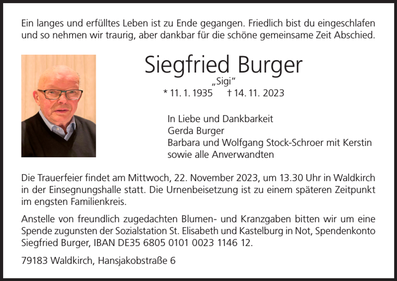 <p>Ein langes und erfülltes Leben ist zu Ende gegangen. Friedlich bist du eingeschlafen<br />und so nehmen wir traurig, aber dankbar für die schöne gemeinsame Zeit Abschied.</p><p>Siegfried<br />Burger<br />„Sigi“<br />* 11. 1. 1935</p><p>† 14. 11. 2023</p><p>In Liebe und Dankbarkeit<br />Gerda Burger<br />Barbara und Wolfgang Stock-Schroer mit Kerstin<br />sowie alle Anverwandten<br />Die Trauerfeier findet am Mittwoch, 22. November 2023, um 13.30 Uhr in Waldkirch<br />in der Einsegnungshalle statt. Die Urnenbeisetzung ist zu einem späteren Zeitpunkt<br />im engsten Familienkreis.<br />Anstelle von freundlich zugedachten Blumen- und Kranzgaben bitten wir um eine<br />Spende zugunsten der Sozialstation St. Elisabeth und Kastelburg in Not, Spendenkonto<br />Siegfried Burger, IBAN DE35 6805 0101 0023 1146 12.<br />79183 Waldkirch, Hansjakobstraße 6</p>
