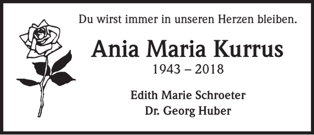 <p>Du wirst immer in unseren Herzen bleiben.</p><p>Ania Maria Kurrus<br />1943 – 2018</p><p>Edith Marie Schroeter<br />Dr. Georg Huber</p>