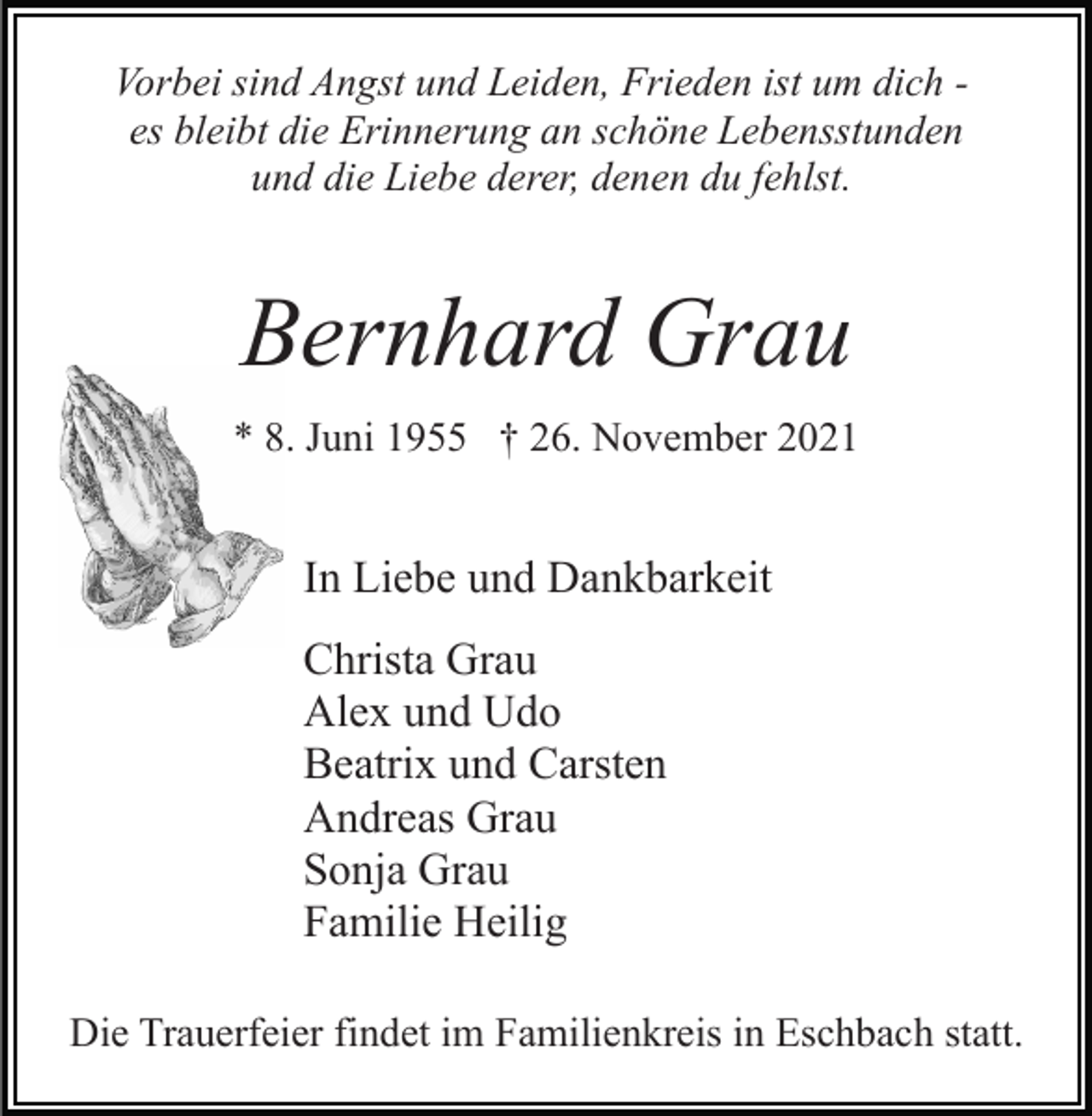 <p>Vorbei sind Angst und Leiden, Frieden ist um dich es bleibt die Erinnerung an schöne Lebensstunden<br />und die Liebe derer, denen du fehlst.</p><p>Bernhard Grau<br />* 8. Juni 1955 † 26. November 2021</p><p>In Liebe und Dankbarkeit<br />Christa Grau<br />Alex und Udo<br />Beatrix und Carsten<br />Andreas Grau<br />Sonja Grau<br />Familie Heilig<br />Die Trauerfeier findet im Familienkreis in Eschbach statt.</p>