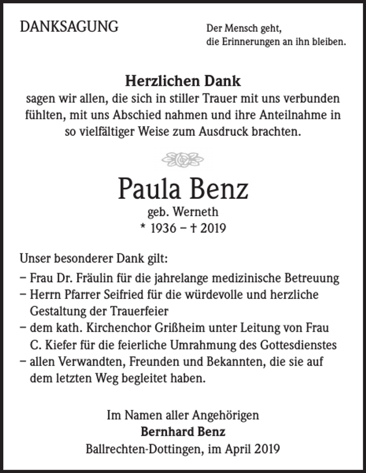 <p>DANKSAGUNG</p><p>Der Mensch geht,</p><p>die Erinnerungen an ihn bleiben.</p><p>Herzlichen Dank</p><p>sagen wir allen, die sich in stiller Trauer mit uns verbunden<br />fühlten, mit uns Abschied nahmen und ihre Anteilnahme in<br />so vielfältiger Weise zum Ausdruck brachten.</p><p>Paula Benz<br />geb. Werneth<br />* 1936 – † 2019</p><p>Unser besonderer Dank gilt:<br />– Frau Dr. Fräulin für die jahrelange medizinische Betreuung<br />– Herrn Pfarrer Seifried für die würdevolle und herzliche<br />Gestaltung der Trauerfeier<br />– dem kath. Kirchenchor Grißheim unter Leitung von Frau<br />C. Kiefer für die feierliche Umrahmung des Gottesdienstes<br />– allen Verwandten, Freunden und Bekannten, die sie auf<br />dem letzten Weg begleitet haben.<br />Im Namen aller Angehörigen<br />Bernhard Benz<br />Ballrechten-Dottingen, im April 2019</p>