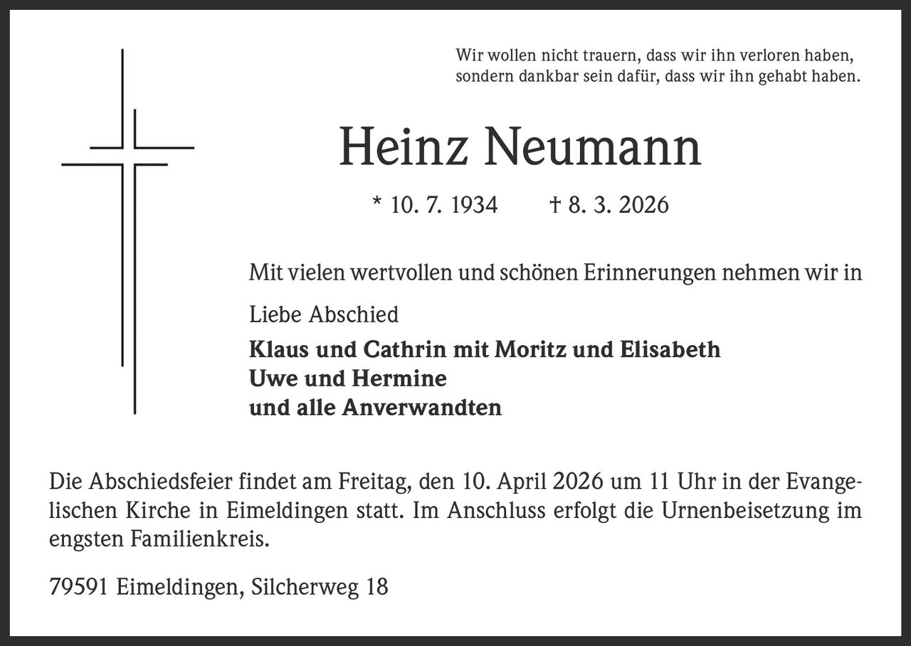 Wir wollen nicht trauern, dass wir ihn verloren haben,
sondern dankbar sein dafür, dass wir ihn gehabt haben.

Heinz Neumann
* 10. 7. 1934   † 8. 3. 2026
Mit vielen wertvollen und schönen Erinnerungen nehmen wir in
Liebe Abschied
Klaus und Cathrin mit Moritz und Elisabeth
Uwe und Hermine
und alle Anverwandten
Die Abschiedsfeier findet am Freitag, den 10. April 2026 um 11 Uhr in der Evangelischen Kirche in Eimeldingen statt. Im Anschluss erfolgt die Urnenbeisetzung im
engsten Familienkreis.
79591 Eimeldingen, Silcherweg 18