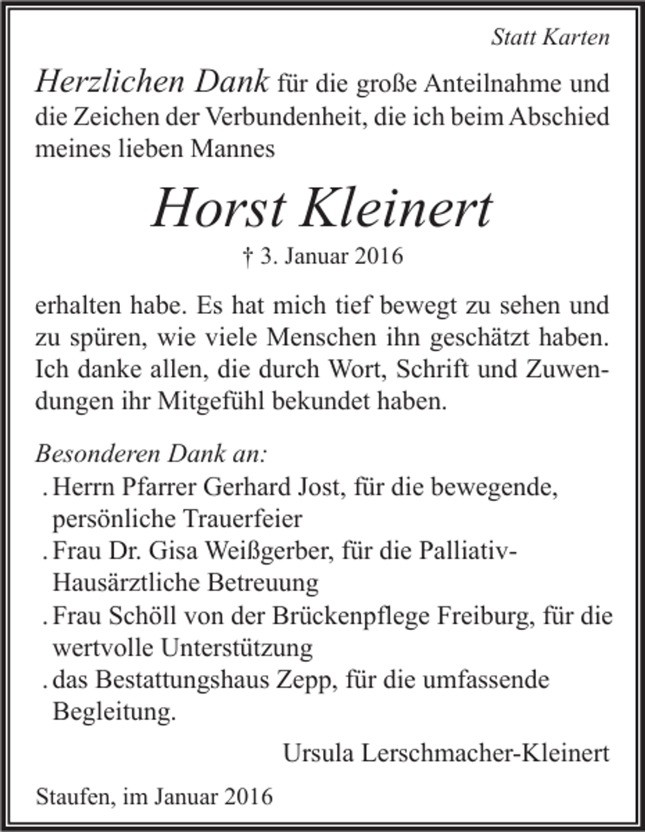 <p>Statt Karten</p><p>Herzlichen Dank für die große Anteilnahme und</p><p>die Zeichen der Verbundenheit, die ich beim Abschied<br />meines lieben Mannes</p><p>Horst Kleinert<br />† 3. Januar 2016</p><p>erhalten habe. Es hat mich tief bewegt zu sehen und<br />zu spüren, wie viele Menschen ihn geschätzt haben.<br />Ich danke allen, die durch Wort, Schrift und Zuwendungen ihr Mitgefühl bekundet haben.<br />Besonderen Dank an:<br />. Herrn Pfarrer Gerhard Jost, für die bewegende,<br />persönliche Trauerfeier<br />. Frau Dr. Gisa Weißgerber, für die PalliativHausärztliche Betreuung<br />. Frau Schöll von der Brückenpflege Freiburg, für die<br />wertvolle Unterstützung<br />. das Bestattungshaus Zepp, für die umfassende<br />Begleitung.<br />Ursula Lerschmacher-Kleinert<br />Staufen, im Januar 2016</p>