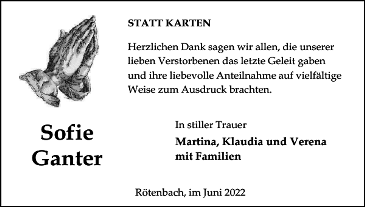 <p>STATT KARTEN<br />Herzlichen Dank sagen wir allen, die unserer<br />lieben Verstorbenen das letzte Geleit gaben<br />und ihre liebevolle Anteilnahme auf vielfältige<br />Weise zum Ausdruck brachten.</p><p>Sofie<br />Ganter</p><p>In stiller Trauer</p><p>Martina, Klaudia und Verena<br />mit Familien<br />Rötenbach, im Juni 2022</p>