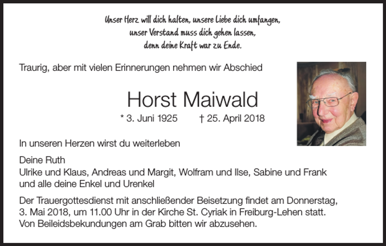 <p>Unser Herz will dich halten, unsere Liebe dich umfangen,<br />unser Verstand muss dich gehen lassen,<br />denn deine Kraft war zu Ende.<br />Traurig, aber mit vielen Erinnerungen nehmen wir Abschied</p><p>Horst Maiwald<br />* 3. Juni 1925</p><p>† 25. April 2018</p><p>In unseren Herzen wirst du weiterleben<br />Deine Ruth<br />Ulrike und Klaus, Andreas und Margit, Wolfram und Ilse, Sabine und Frank<br />und alle deine Enkel und Urenkel<br />Der Trauergottesdienst mit anschließender Beisetzung findet am Donnerstag,<br />3. Mai 2018, um 11.00 Uhr in der Kirche St. Cyriak in Freiburg-Lehen statt.<br />Von Beileidsbekundungen am Grab bitten wir abzusehen.</p>