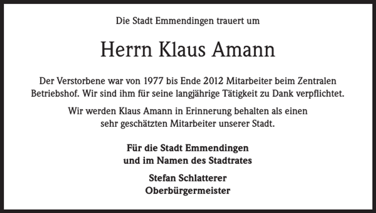 <p>Die Stadt Emmendingen trauert um</p><p>Herrn Klaus Amann<br />Der Verstorbene war von 1977 bis Ende 2012 Mitarbeiter beim Zentralen<br />Betriebshof. Wir sind ihm für seine langjährige Tätigkeit zu Dank verpflichtet.<br />Wir werden Klaus Amann in Erinnerung behalten als einen<br />sehr geschätzten Mitarbeiter unserer Stadt.<br />Für die Stadt Emmendingen<br />und im Namen des Stadtrates<br />Stefan Schlatterer<br />Oberbürgermeister</p>