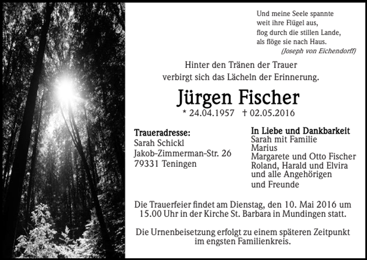 <p>Und meine Seele spannte<br />weit ihre Flügel aus,<br />ﬂog durch die stillen Lande,<br />als ﬂöge sie nach Haus.<br />(Joseph von Eichendorff)</p><p>Hinter den Tränen der Trauer<br />verbirgt sich das Lächeln der Erinnerung.</p><p>* 24.04.1957 † 02.05.2016<br />Sarah Schickl<br />Jakob-Zimmerman-Str. 26<br />79331 Teningen</p><p>Sarah mit Familie<br />Marius<br />Margarete und Otto Fischer<br />Roland, Harald und Elvira<br />und alle Angehörigen<br />und Freunde</p><p>Die Trauerfeier ﬁndet am Dienstag, den 10. Mai 2016 um<br />15.00 Uhr in der Kirche St. Barbara in Mundingen statt.<br />Die Urnenbeisetzung erfolgt zu einem späteren Zeitpunkt<br />im engsten Familienkreis.</p>