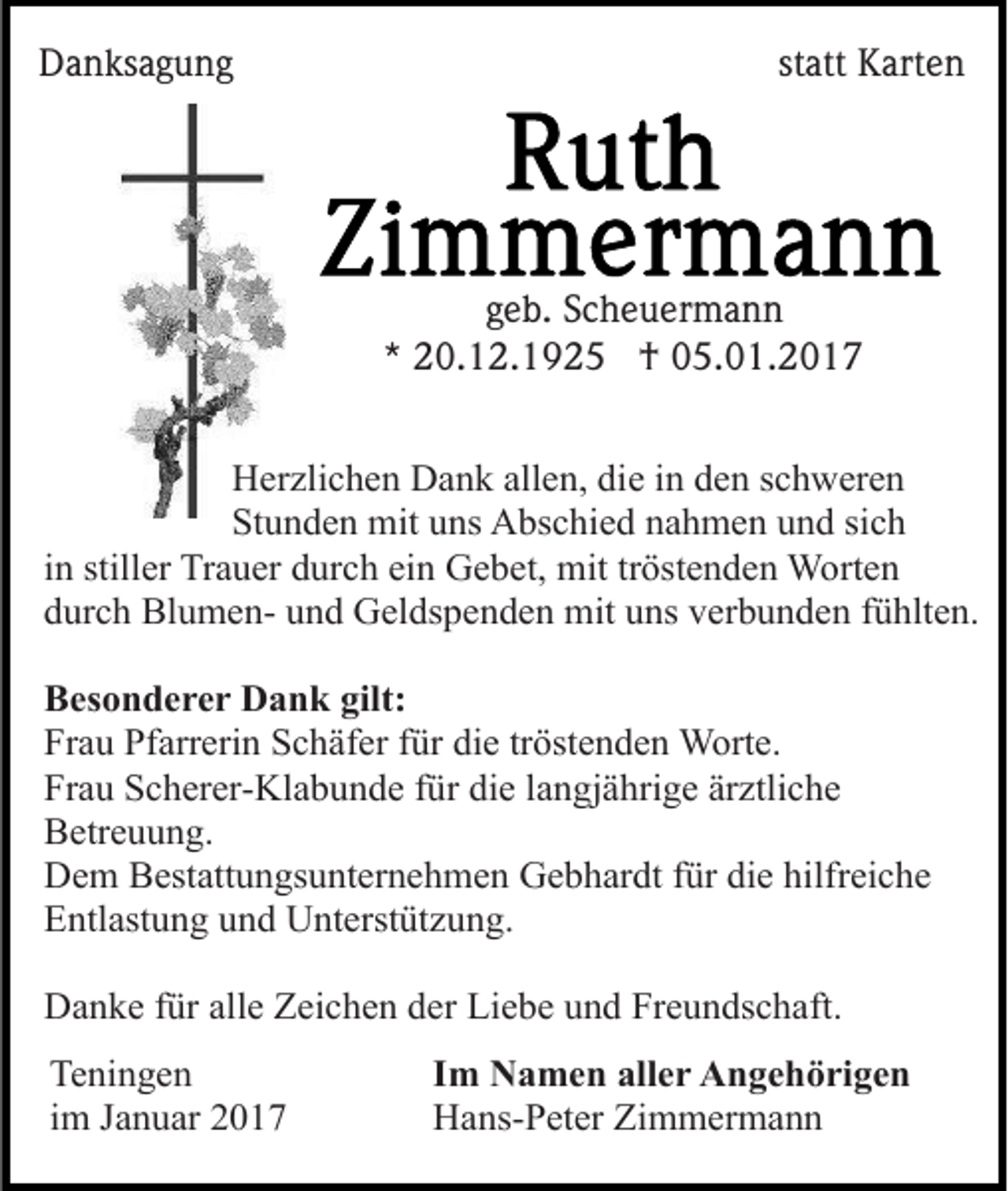 <p>Danksagung</p><p>statt Karten</p><p>geb. Scheuermann<br />* 20.12.1925 † 05.01.2017<br />Herzlichen Dank allen, die in den schweren<br />Stunden mit uns Abschied nahmen und sich<br />in stiller Trauer durch ein Gebet, mit tröstenden Worten<br />durch Blumen- und Geldspenden mit uns verbunden fühlten.<br />Besonderer Dank gilt:<br />Frau Pfarrerin Schäfer für die tröstenden Worte.<br />Frau Scherer-Klabunde für die langjährige ärztliche<br />Betreuung.<br />Dem Bestattungsunternehmen Gebhardt für die hilfreiche<br />Entlastung und Unterstützung.<br />Danke für alle Zeichen der Liebe und Freundschaft.<br />Teningen<br />im Januar 2017</p><p>Im Namen aller Angehörigen<br />Hans-Peter Zimmermann</p>