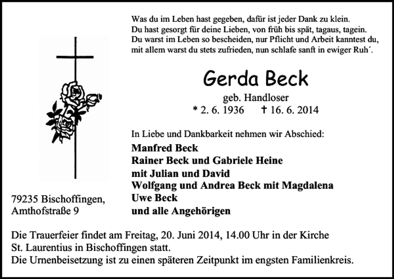 <p>Was du im Leben hast gegeben, dafür ist jeder Dank zu klein.<br />Du hast gesorgt für deine Lieben, von früh bis spät, tagaus, tagein.<br />Du warst im Leben so bescheiden, nur Pflicht und Arbeit kanntest du,<br />mit allem warst du stets zufrieden, nun schlafe sanft in ewiger Ruh´.</p><p>Gerda Beck</p><p>geb. Handloser<br />* 2. 6. 1936  16. 6. 2014<br />In Liebe und Dankbarkeit nehmen wir Abschied:</p><p>79235 Bischoffingen,<br />Amthofstraße 9</p><p>Manfred Beck<br />Rainer Beck und Gabriele Heine<br />mit Julian und David<br />Wolfgang und Andrea Beck mit Magdalena<br />Uwe Beck<br />und alle Angehörigen</p><p>Die Trauerfeier findet am Freitag, 20. Juni 2014, 14.00 Uhr in der Kirche<br />St. Laurentius in Bischoffingen statt.<br />Die Urnenbeisetzung ist zu einen späteren Zeitpunkt im engsten Familienkreis.</p>