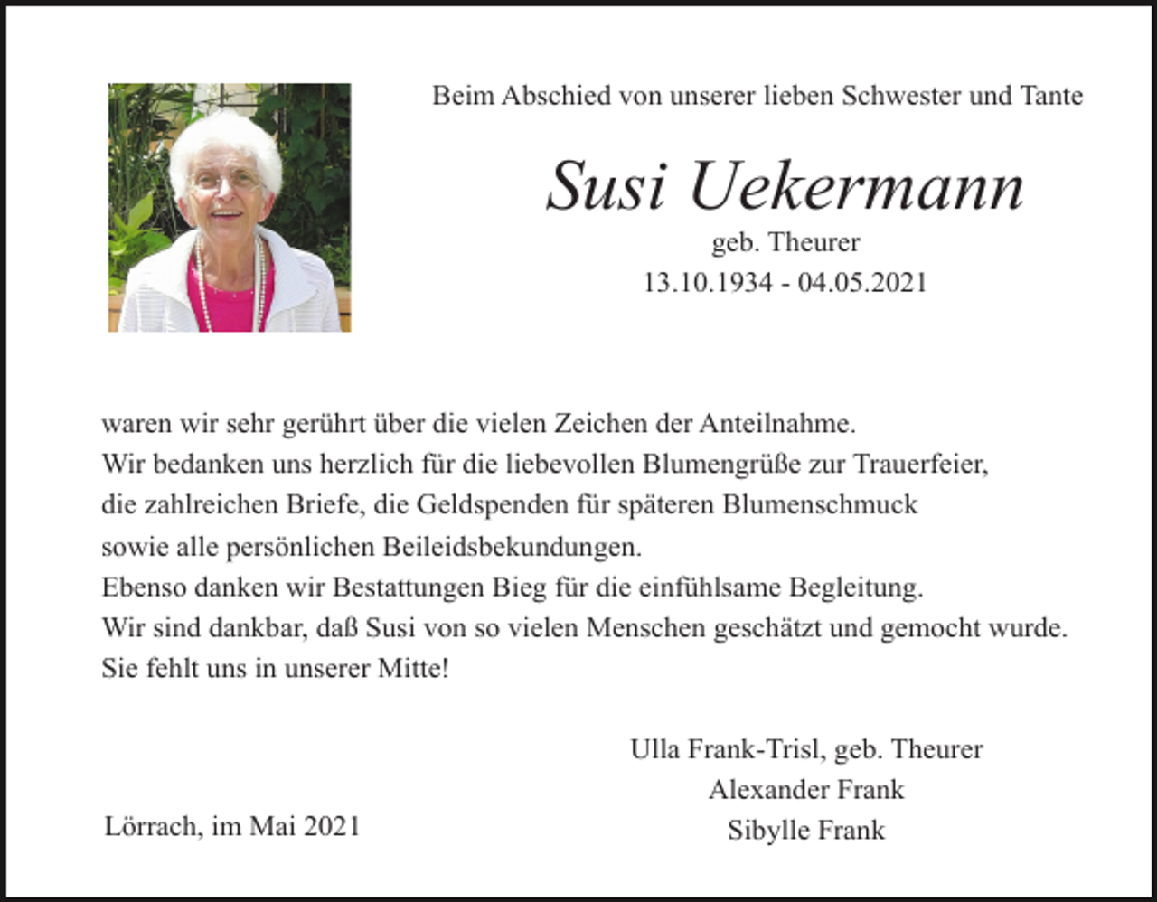 <p>Beim Abschied von unserer lieben Schwester und Tante</p><p>Susi Uekermann<br />geb. Theurer<br />13.10.1934 - 04.05.2021</p><p>waren wir sehr gerührt über die vielen Zeichen der Anteilnahme.<br />Wir bedanken uns herzlich für die liebevollen Blumengrüße zur Trauerfeier,<br />die zahlreichen Briefe, die Geldspenden für späteren Blumenschmuck<br />sowie alle persönlichen Beileidsbekundungen.<br />Ebenso danken wir Bestattungen Bieg für die einfühlsame Begleitung.<br />Wir sind dankbar, daß Susi von so vielen Menschen geschätzt und gemocht wurde.<br />Sie fehlt uns in unserer Mitte!</p><p>Lörrach, im Mai 2021</p><p>Ulla Frank-Trisl, geb. Theurer<br />Alexander Frank<br />Sibylle Frank</p>
