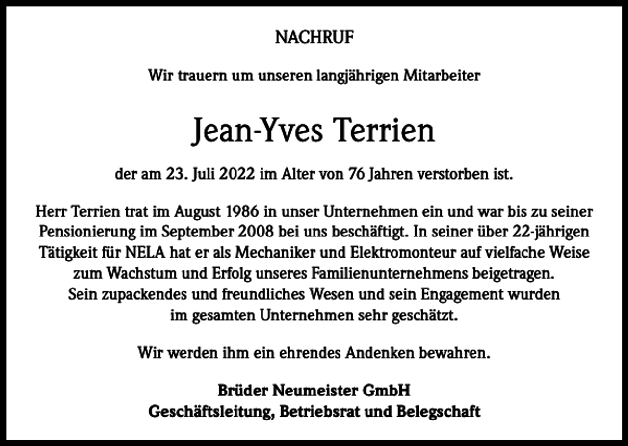<p>NACHRUF<br />Wir trauern um unseren langjährigen Mitarbeiter</p><p>Jean-Yves Terrien<br />der am 23. Juli 2022 im Alter von 76 Jahren verstorben ist.<br />Herr Terrien trat im August 1986 in unser Unternehmen ein und war bis zu seiner<br />Pensionierung im September 2008 bei uns beschäftigt. In seiner über 22-jährigen<br />Tätigkeit für NELA hat er als Mechaniker und Elektromonteur auf vielfache Weise<br />zum Wachstum und Erfolg unseres Familienunternehmens beigetragen.<br />Sein zupackendes und freundliches Wesen und sein Engagement wurden<br />im gesamten Unternehmen sehr geschätzt.<br />Wir werden ihm ein ehrendes Andenken bewahren.<br />Brüder Neumeister GmbH<br />Geschäftsleitung, Betriebsrat und Belegschaft</p>