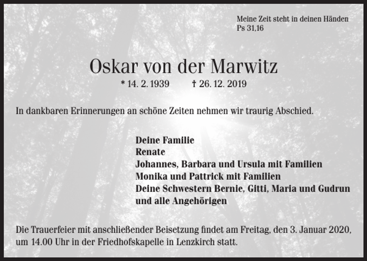 <p>Meine Zeit steht in deinen Händen<br />Ps 31,16</p><p>Oskar von der Marwitz<br />* 14. 2. 1939</p><p>† 26. 12. 2019</p><p>In dankbaren Erinnerungen an schöne Zeiten nehmen wir traurig Abschied.<br />Deine Familie<br />Renate<br />Johannes, Barbara und Ursula mit Familien<br />Monika und Pattrick mit Familien<br />Deine Schwestern Bernie, Gitti, Maria und Gudrun<br />und alle Angehörigen<br />Die Trauerfeier mit anschließender Beisetzung findet am Freitag, den 3. Januar 2020,<br />um 14.00 Uhr in der Friedhofskapelle in Lenzkirch statt.</p>