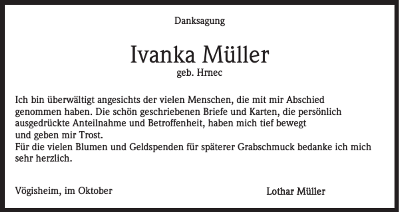 <p>D a n ks a g u n g<br />Danksagung</p><p>Ivanka<br />I v a n k a Müller<br />M üll er<br />ggeb.<br />e b. Hrnec<br />Hr n e c</p><p>IIch<br />c h bin<br />bi n überwältigt<br />ü b er w älti gt angesichts<br />a n g esi c hts der<br />d er vielen<br />vi el e n Menschen,<br />M e ns c h e n, die<br />di e mit<br />mit mir<br />mir Abschied<br />A bs c hi e d<br />genommen<br />g e n o m m e n haben.<br />h a b e n. Die<br />Di e sschön<br />c h ö n geschriebenen<br />g es c hri e b e n e n Briefe<br />Bri e f e und<br />u n d Karten,<br />K art e n, die<br />di e persönlich<br />p ers önli c h<br />a us g e dr ü c kt e Anteilnahme<br />A nt eil n a h m e und<br />u n d Betroffenheit,<br />B etr off e n h eit, haben<br />h a b e n mich<br />mi c h titief<br />ef bewegt<br />b e w e gt<br />ausgedrückte<br />u n d ggeben<br />e b e n mir<br />mir Trost.<br />Tr ost.<br />und<br />Für<br />vielen<br />F ür die<br />di e vi<br />el e n Blumen<br />Bl u m e n und<br />u n d Geldspenden<br />G el ds p e n d e n ffür<br />ür sspäterer<br />p ät er er Grabschmuck<br />Gr a bs c h m u c k bedanke<br />b e d a n k e iich<br />c h mich<br />mi c h<br />sehr<br />s e hr herzlich.<br />h er zli c h.<br />VVögisheim,<br />ö gis h ei m, i im<br />m Oktober<br />O kt o b er</p>