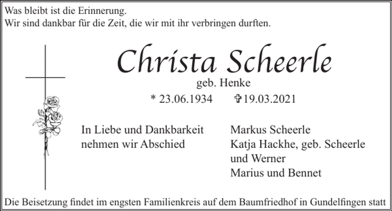<p>Was bleibt ist die Erinnerung.<br />Wir sind dankbar für die Zeit, die wir mit ihr verbringen durften.</p><p>Christa Scheerle<br />geb. Henke<br />* 23.06.1934<br />V19.03.2021</p><p>In Liebe und Dankbarkeit<br />nehmen wir Abschied</p><p>Markus Scheerle<br />Katja Hackhe, geb. Scheerle<br />und Werner<br />Marius und Bennet</p><p>Die Beisetzung findet im engsten Familienkreis auf dem Baumfriedhof in Gundelfingen statt</p>