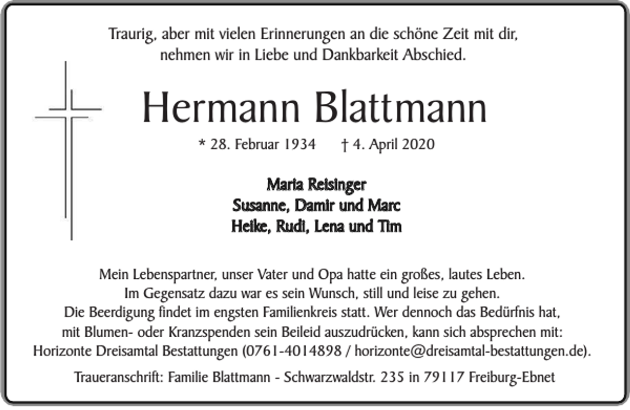 <p>Traurig, aber mit vielen Erinnerungen an die schöne Zeit mit dir,<br />nehmen wir in Liebe und Dankbarkeit Abschied.</p><p>Hermann Blattmann<br />* 28. Februar 1934</p><p>† 4. April 2020</p><p>Maria Reisinger<br />Susanne, Damir und Marc<br />Heike, Rudi, Lena und Tim<br />Mein Lebenspartner, unser Vater und Opa hatte ein großes, lautes Leben.<br />Im Gegensatz dazu war es sein Wunsch, still und leise zu gehen.<br />Die Beerdigung findet im engsten Familienkreis statt. Wer dennoch das Bedürfnis hat,<br />mit Blumen- oder Kranzspenden sein Beileid auszudrücken, kann sich absprechen mit:<br />Horizonte Dreisamtal Bestattungen (0761-4014898 / horizonte@dreisamtal-bestattungen.de).<br />Traueranschrift: Familie Blattmann - Schwarzwaldstr. 235 in 79117 Freiburg-Ebnet</p>