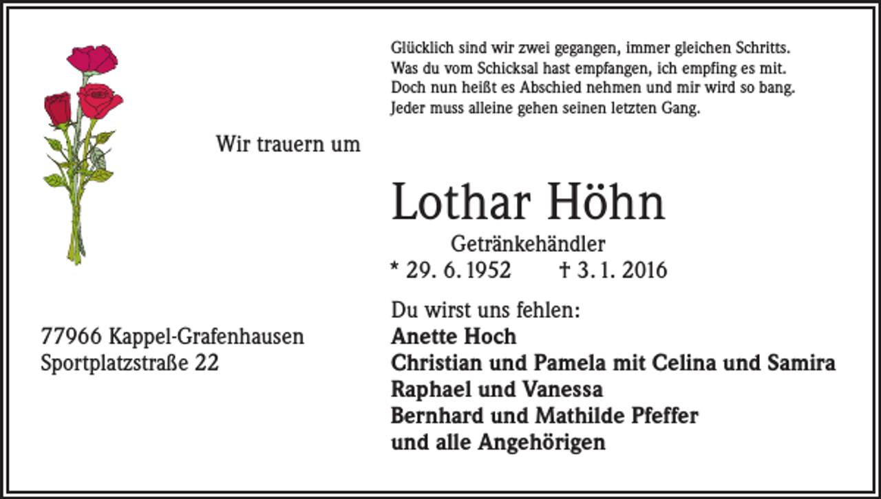 <p>Glücklich sind wir zwei gegangen, immer gleichen Schritts.<br />Was du vom Schicksal hast empfangen, ich empfing es mit.<br />Doch nun heißt es Abschied nehmen und mir wird so bang.<br />Jeder muss alleine gehen seinen letzten Gang.</p><p>Wir trauern um</p><p>Lothar Höhn</p><p>Getränkehändler<br />* 29. 6. 1952 † 3. 1. 2016</p><p>Du wirst uns fehlen:<br />77966 Kappel-Grafenhausen<br />Anette Hoch<br />Sportplatzstraße 22 Christian und Pamela mit Celina und Samira<br />Raphael und Vanessa<br />Bernhard und Mathilde Pfeffer<br />und alle Angehörigen</p>