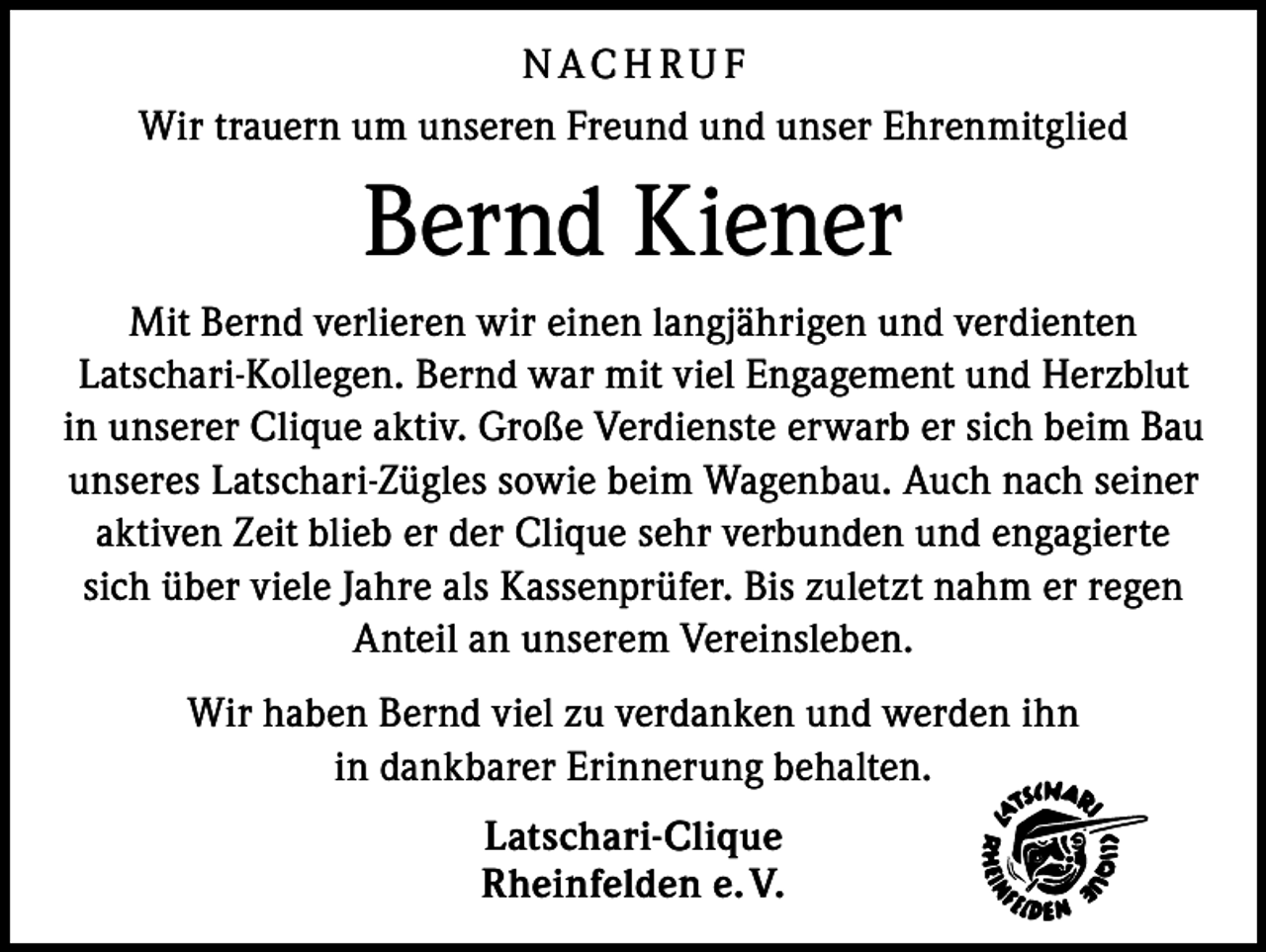 <p>N ACH RU F<br />Wir trauern um unseren Freund und unser Ehrenmitglied</p><p>Bernd Kiener<br />Mit Bernd verlieren wir einen langjährigen und verdienten<br />Latschari-Kollegen. Bernd war mit viel Engagement und Herzblut<br />in unserer Clique aktiv. Große Verdienste erwarb er sich beim Bau<br />unseres Latschari-Zügles sowie beim Wagenbau. Auch nach seiner<br />aktiven Zeit blieb er der Clique sehr verbunden und engagierte<br />sich über viele Jahre als Kassenprüfer. Bis zuletzt nahm er regen<br />Anteil an unserem Vereinsleben.<br />Wir haben Bernd viel zu verdanken und werden ihn<br />in dankbarer Erinnerung behalten.<br />Latschari-Clique<br />Rheinfelden e. V.</p>