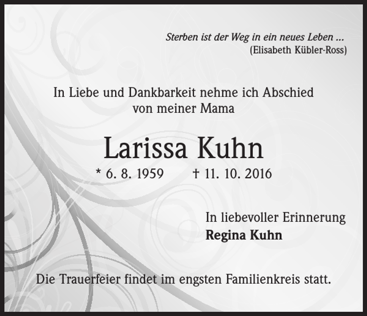 <p>Sterben ist der Weg in ein neues Leben ...</p><p>(Elisabeth Kübler-Ross)</p><p>In Liebe und Dankbarkeit nehme ich Abschied<br />von meiner Mama</p><p>Larissa Kuhn</p><p>* 6. 8. 1959 † 11. 10. 2016<br />In liebevoller Erinnerung<br />Regina Kuhn<br />Die Trauerfeier findet im engsten Familienkreis statt.</p>