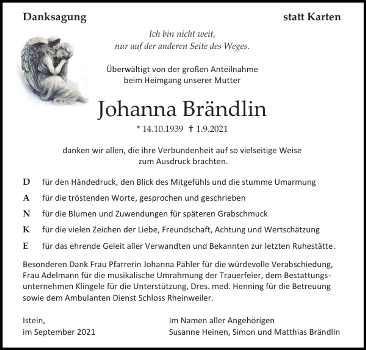 <p>Danksagung</p><p>statt Karten<br />Ich bin nicht weit,<br />nur auf der anderen Seite des Weges.<br />Überwältigt von der großen Anteilnahme<br />beim Heimgang unserer Mutter</p><p>Johanna Brändlin<br />* 14.10.1939  1.9.2021<br />danken wir allen, die ihre Verbundenheit auf so vielseitige Weise<br />zum Ausdruck brachten.<br />D</p><p>für den Händedruck, den Blick des Mitgefühls und die stumme Umarmung</p><p>A</p><p>für die tröstenden Worte, gesprochen und geschrieben</p><p>N</p><p>für die Blumen und Zuwendungen für späteren Grabschmuck</p><p>K</p><p>für die vielen Zeichen der Liebe, Freundschaft, Achtung und Wertschätzung</p><p>E</p><p>für das ehrende Geleit aller Verwandten und Bekannten zur letzten Ruhestätte.</p><p>Besonderen Dank Frau Pfarrerin Johanna Pähler für die würdevolle Verabschiedung,<br />Frau Adelmann für die musikalische Umrahmung der Trauerfeier, dem Bestattungsunternehmen Klingele für die Unterstützung, Dres. med. Henning für die Betreuung<br />sowie dem Ambulanten Dienst Schloss Rheinweiler.<br />Istein,<br />im September 2021</p><p>Im Namen aller Angehörigen<br />Susanne Heinen, Simon und Matthias Brändlin</p>