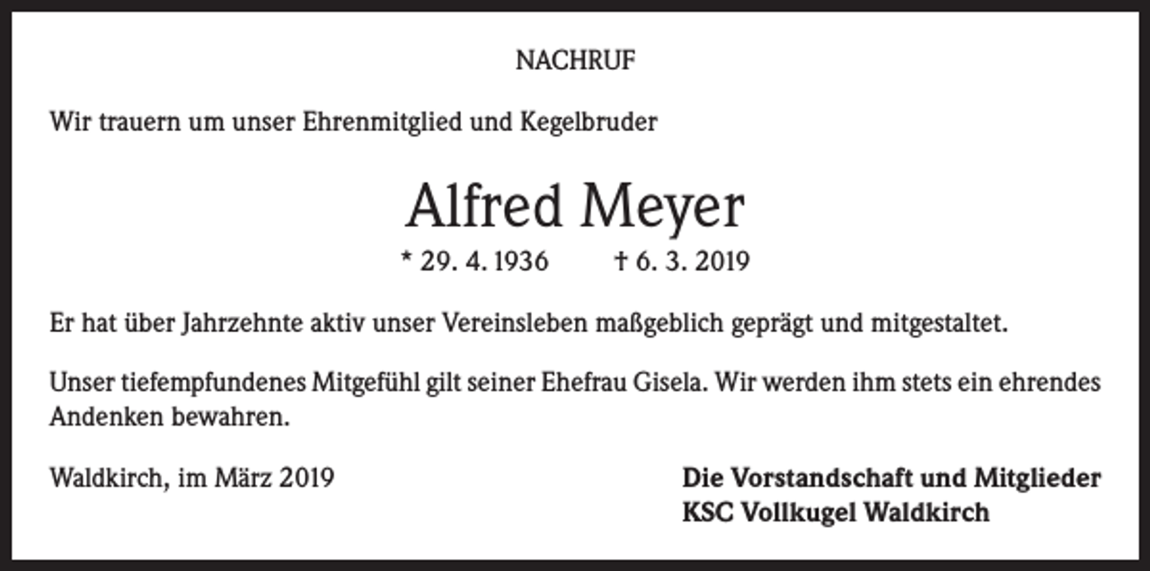 <p>NACHRUF<br />Wir trauern um unser Ehrenmitglied und Kegelbruder</p><p>Alfred Meyer<br />* 29. 4. 1936</p><p>† 6. 3. 2019</p><p>Er hat über Jahrzehnte aktiv unser Vereinsleben maßgeblich geprägt und mitgestaltet.<br />Unser tiefempfundenes Mitgefühl gilt seiner Ehefrau Gisela. Wir werden ihm stets ein ehrendes<br />Andenken bewahren.<br />Waldkirch, im März 2019 Die Vorstandschaft und Mitglieder<br />KSC Vollkugel Waldkirch</p>