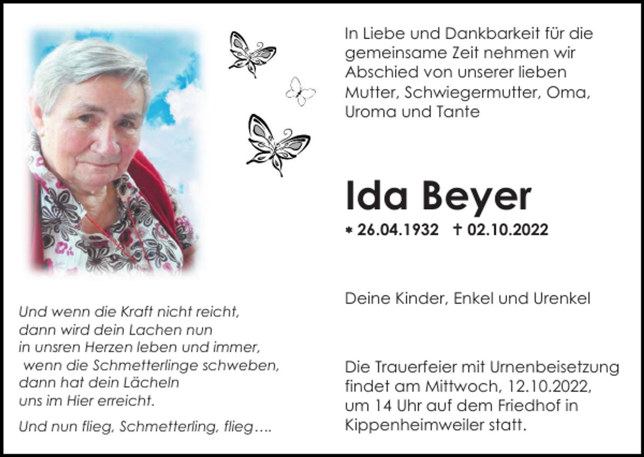 <p>In Liebe und Dankbarkeit für die<br />gemeinsame Zeit nehmen wir<br />Abschied von unserer lieben<br />Mutter, Schwiegermutter, Oma,<br />Uroma und Tante</p><p>Ida Beyer<br />26.04.1932 02.10.2022</p><p>Und wenn die Kraft nicht reicht,<br />dann wird dein Lachen nun<br />in unsren Herzen leben und immer,<br />wenn die Schmetterlinge schweben,<br />dann hat dein Lächeln<br />uns im Hier erreicht.<br />Und nun flieg, Schmetterling, flieg….</p><p>Deine Kinder, Enkel und Urenkel</p><p>Die Trauerfeier mit Urnenbeisetzung<br />findet am Mittwoch, 12.10.2022,<br />um 14 Uhr auf dem Friedhof in<br />Kippenheimweiler statt.</p>