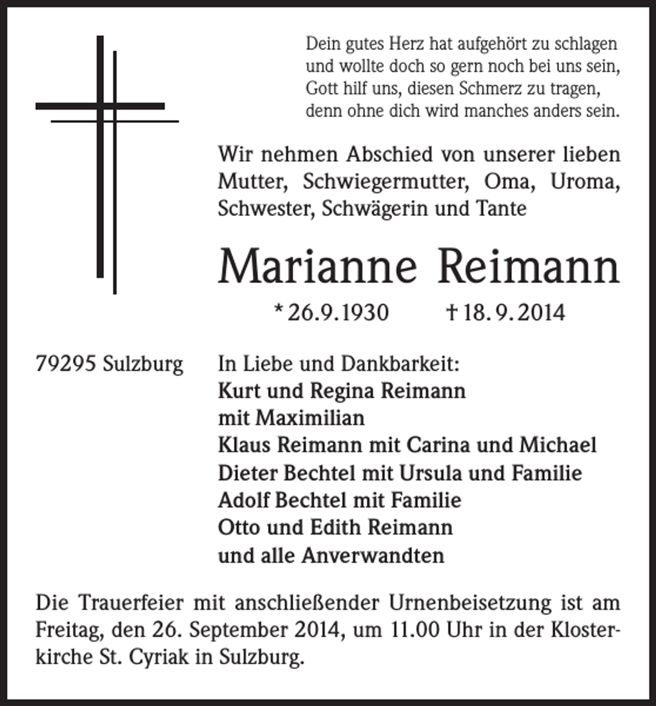 <p>Dein gutes Herz hat aufgehört zu schlagen<br />und wollte doch so gern noch bei uns sein,<br />Gott hilf uns, diesen Schmerz zu tragen,<br />denn ohne dich wird manches anders sein.</p><p>Wir nehmen Abschied von unserer lieben<br />Mutter, Schwiegermutter, Oma, Uroma,<br />Schwester, Schwägerin und Tante</p><p>Marianne Reimann<br />* 26.9.1930<br />79295 Sulzburg</p><p>† 18. 9. 2014</p><p>In Liebe und Dankbarkeit:<br />Kurt und Regina Reimann<br />mit Maximilian<br />Klaus Reimann mit Carina und Michael<br />Dieter Bechtel mit Ursula und Familie<br />Adolf Bechtel mit Familie<br />Otto und Edith Reimann<br />und alle Anverwandten</p><p>Die Trauerfeier mit anschließender Urnenbeisetzung ist am<br />­Freitag, den 26. September 2014, um 11.00 Uhr in der Klosterkirche St. Cyriak in Sulzburg.</p>